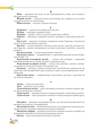 230
Й
Йони — заряджені частинки, на які перетворюються атоми, коли віддають
або приєднують електрони.
Йонний зв’язок — хімічний зв’язок між йонами, що утворюється на основі
електростатичних сил притягання.
Йонні сполуки — сполуки з йонним зв’язком.
К
Карбонати — середні солі карбонатної кислоти.
Катіони — позитивно заряджені йони.
Кераміка — вироби з глини та різних мінеральних добавок.
Кермети — матеріали з порошків металів і кераміки з подальшим їхнім спі-
канням.
Кислі солі — продукти неповного заміщення атомів Гідрогену в молекулах
кислот на йони металічних елементів.
Кислоти — складні речовини, молекули яких містять один або декілька ато-
мів Гідрогену, здатних заміщуватися на йони металічних елементів, і кислотні
залишки.
Кислотні оксиди — оксиди неметалічних елементів.
Кислотність ґрунту — надмірний вміст у ґрунтовому розчині катіонів Гідро-
гену Н+
(pH  7).
Ковалентний неполярний зв’язок — зв’язок між атомами з однаковою
електро­негативністю на основі спільних електронних пар.
Ковалентний полярний зв’язок — зв’язок між атомами з різною електро­
негатив­ністю на основі спільних електронних пар.
Композит — матеріал, у якому поєднуються два або більше компонентів, що
нерозчинні або малорозчинні один в одному й дуже сильно відрізняються влас-
тивостями.
Кристалічні ґратки — упорядкування структурних частинок у просторі під
час їхнього твердіння.
Л
Латунь — сплав на основі міді.
Луги — розчинні у воді основи.
Лужноземельні метали — прості речовини елементів головної підгрупи дру-
гої групи від Кальцію до Радію.
Лужні ґрунти — надмірна кількість гідроксид-аніонів у ґрунтовому розчині.
Лужні метали — прості речовини елементів головної підгрупи першої групи.
М
Матеріали — речовини, які використовують для виготовлення фізичних тіл,
предметів для вжитку чи виробництва.
Металічний зв’язок — особливий вид зв’язку, що утворюється внаслідок вза-
ємодії вільних електронів з йонами металічних елементів.
Мінеральні добрива — речовини, що містять поживні елементи, потрібні для
підвищення врожайності сільськогосподарських рослин.
Метали — прості речовини металічних елементів.
 