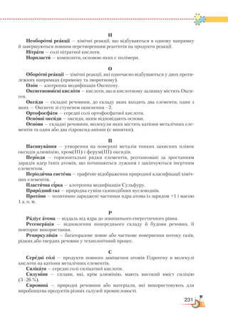 231
Н
Необоротні реакції — хімічні реакції, що відбуваються в одному напрямку
й завершуються повним перетворенням реагентів на продукти реакції.
Нітрати — солі нітратної кислоти.
Норпласти — композити, основою яких є полімери.
О
Оборотні реакції — хімічні реакції, які одночасно відбуваються у двох проти-
лежних напрямках (прямому та зворотному).
Озон — алотропна модифікація Оксигену.
Оксигеновмісні кислоти — кислоти, що в кислотному залишку містять Окси-
ген.
Оксиди — складні речовини, до складу яких входять два елементи, один з
яких — Оксиген зі ступенем окиснення –2.
Ортофосфати — середні солі ортофосфатної кислоти.
Основні оксиди — оксиди, яким відповідають основи.
Основи — складні речовини, молекули яких містять катіони металічних еле-
ментів та один або два гідроксид-аніони (є винятки).
П
Пасивування — утворення на поверхні металів тонких захисних плівок
оксидів алюмінію, хром(III) і ферум(III) оксидів.
Періоди — горизонтальні рядки елементів, розташовані за зростанням
зарядів ядер їхніх атомів, що починаються лужним і закінчуються інертним
елементом.
Періодична система — графічне відображення природної класифікації хіміч-
них елементів.
Пластична сірка — алотропна модифікація Сульфуру.
Природний газ — природна суміш газоподібних вуглеводнів.
Протони — позитивно заряджені частинки ядра атома із зарядом +1 і масою
1 а. о. м.
Р
Радіус атома — віддаль від ядра до зовнішнього енергетичного рівня.
Регенерація — відновлення попереднього складу й будови речовин, її
повторне використання.
Рециркуляція — багаторазове повне або часткове повернення потоку газів,
рідких або твердих речовин у технологічний процес.
С
Середні солі — продукти повного заміщення атомів Гідрогену в молекулі
кислоти на катіони металічних елементів.
Силікати — середні солі силікатної кислоти.
Силуміни — сплави, які, крім алюмінію, мають високий вміст силіцію
(3–26 %).
Сировина — природні речовини або матеріали, які використовують для
виробництва продуктів різних галузей промисловості.
 