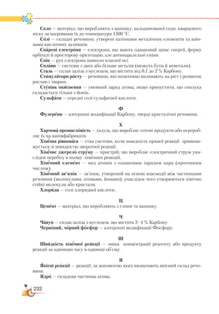 232
Скло — матеріал, що виробляють з вапняку, кальцинованої соди, кварцового
піску за нагрівання їх до температури 1500 °С.
Солі — складні речовини, утворені катіонами металічних елементів та аніо-
нами кислотних залишків.
Спарені електрони — електрони, що мають однаковий запас енергії, форму
орбіталі й просторову орієнтацію, але антипаралельні спіни.
Спін — рух електрона навколо власної осі.
Сплави — системи з двох або більше металів (можуть бути й неметали).
Сталь — сплав заліза з вуглецем, що містить від 0,1 до 2 % Карбону.
Стимулятори росту — речовини, які позитивно впливають на ріст і розвиток
рослин і тварин.
Ступінь окиснення — умовний заряд атома, якщо припустити, що сполука
складається тільки з йонів.
Сульфати — середні солі сульфатної кислоти.
Ф
Фулерени — алотропні модифікації Карбону, тверді кристалічні речовини.
Х
Харчова промисловість — галузь, що виробляє готові продукти або перероб­
ляє їх на напівфабрикати.
Хімічна рівновага — стан системи, коли швидкість прямої реакції зрівнова-
жується зі швидкістю зворотної реакції.
Хімічне джерело струму — пристрій, що виробляє електричний струм уна-
слідок перебігу в ньому хімічних реакцій.
Хімічний елемент — вид атомів з однаковим зарядом ядра (протонним
числом).
Хімічний зв’язок — зв’язок, утворений на основі взаємодії між частинками
речовини (молекулами, атомами, йонами), унаслідок чого утворюються хімічно
стійкі молекули або кристали.
Хлориди — солі хлоридної кислоти.
Ц
Цемент — матеріал, що виробляють з глини та вапняку.
Ч
Чавун — сплав заліза з вуглецем, що містить 2–4 % Карбону.
Червоний, чорний фосфор — алотропні модифікації Фосфору.
Ш
Швидкість хімічної реакції — зміна концентрації реагенту або продукту
реакції за одиницю часу в одиниці об’єму.
Я
Якісні реакції — реакції, за допомогою яких визначають якісний склад речо-
вини.
Ядро — складова частинка атома.
 