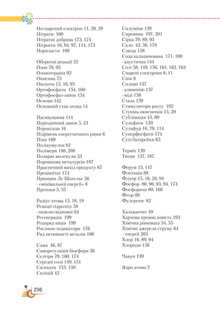 236
Неспарений електрон 11, 20, 29
Нітрати 160
Нітратні добрива 173, 174
Нітроген 16, 94, 97, 114, 173
Норпласти 189
Оборотні реакції 52
Озон 78, 92
Озонотерапія 92
Окисник 75
Оксиген 15, 16, 93
Ортофосфати 154, 160
Ортофосфат-аніон 154
Основи 142
Основний стан атома 14
Пасивування 114
Періодичний закон 5, 23
Пероксиди 16
Підрівень енергетичного рівня 6
Піни 189
Полікумулен 82
Полімери 188, 208
Полярні молекули 33
Порошкова металургія 187
Практичний вихід продукту 67
Преципітат 174
Принцип Ле Шательє 56
· «мінімальної енергії» 8
Протони 5, 35
Радіус атома 15, 18, 19
Реакції гідролізу 58
· окисно-відновні 64
Регенерація 199
Рециркуляція 199
Рослини-індикатори 176
Ряд активності металів 108
Сажа 46, 87
Саморегуляція біосфери 56
Селітри 79, 160, 174
Середні солі 149, 151
Силікати 155, 158
Силіцій 42
Силуміни 139
Сировина 197, 201
Сірка 79, 89, 93
Скло 43, 50, 178
Слюда 158
Сода кальцинована 171, 180
· каустична 144
Солі 58, 149, 156, 161, 162, 164
Спарені електрони 8, 11
Спін 8
Сплави 137
· алюмінію 137
· міді 138
Сталь 139
Стимулятори росту 192
Ступінь окиснення 15, 20
Сублімація 45, 89
Сульфати 159
Сульфур 16, 79, 114
Суперфосфати 174
Сухі батарейки 65
Терміт 139
Титан 137, 187
Ферум 13, 147
Флотація 88
Флуор 15, 16, 20, 94
Фосфор 80, 90, 93, 94, 174
Фосфорити 80, 160
Фтор 89
Фулерени 82
Халькантит 49
Харчова промисловість 193
Хімічна рівновага 54, 55
Хімічні джерела струму 64
·· енергії 203
Хлор 16, 89, 94
Хлориди 156
Чавун 139
Ядро атома 5
 
