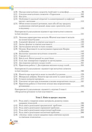 238
§ 20.	 Оксиди неметалічних елементів, їхній вміст в атмосфері.............................96
§ 21.	 Сполуки неметалічних елементів з Гідрогеном...............................................102
§ 22.	 Кислоти...........................................................................................................................106
§ 23.	 Особливості взаємодії нітратної та концентрованої сульфатної
	 кислот з металами ......................................................................................................113
§ 24.	 Обчислення кількості речовини, маси або об’єму продукту
	 за рівнянням хімічної реакції, якщо один з реагентів узято
	 в надлишку....................................................................................................................116
Повторюємо й узагальнюємо відомості про неметалічні елементи
та їхні сполуки.......................................................................................................................121
§ 25.	 Загальна характеристика металів. Фізичні властивості металів
	 на основі їхньої будови.............................................................................................125
§ 26.	 Алюміній: фізичні та хімічні властивості...........................................................128
§ 27.	 Залізо: фізичні та хімічні властивості.................................................................132
§ 28.	 Застосування металів та їхніх сплавів.................................................................136
§ 29.	 Основи. Властивості та застосування гідроксидів Натрію
	 та Кальцію......................................................................................................................142
§ 30.	 Біологічне значення металічних елементів.......................................................146
§ 31.	 Середні солі...................................................................................................................149
§ 32.	 Кислі солі. Якісні реакції на деякі йони.............................................................152
§ 33.	 Солі, їхнє поширення в природі та застосування............................................156
§ 34.	 Дослідження якісного складу солей....................................................................161
§ 35.	 Практична робота 1. Дослідження якісного складу солей...........................164
Повторюємо й узагальнюємо відомості про металічні елементи
та їхні сполуки.......................................................................................................................166
§ 36.	 Поняття про жорсткість води та способи її усунення...................................170
§ 37.	 Мінеральні добрива. Поняття про кислотні та лужні ґрунти.....................173
§ 38.	 Сучасні силікатні матеріали...................................................................................177
§ 39.	 Генетичні зв’язки між основними класами неорганічних сполук.............181
§ 40.	 Практична робота 2. Генетичні зв’язки між неорганічними
		 речовинами....................................................................................................................183
Повторюємо й узагальнюємо відомості з підтеми 3 теми 4
«Неорганічні речовини та їхні властивості»...............................................................184
Тема 5. Хімія та прогрес людства
§ 41.	 Роль хімії у створенні нових матеріалів, розвитку нових
	 напрямів технологій...................................................................................................186
§ 42.	 Роль хімії в розв’язанні продовольчої проблеми............................................190
§ 43.	 Роль хімії в розв’язанні сировинної проблеми.................................................197
§ 44.	 Роль хімії в розв’язанні енергетичної проблеми..............................................202
§ 45.	 Роль хімії в розв’язанні екологічної проблеми................................................206
§ 46.	 «Зелена» хімія: сучасні завдання перед хімічною наукою
	 та хімічною технологією...........................................................................................210
 