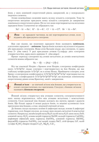 27
§ 4. Види хімічних зв’язків: йонний зв’язок
йони, у яких зовнішній енергетичний рівень завершений, як у попереднього
інертного елемента.
Атоми неметалічних елементів мають велику кількість електронів. Тому їм
енергетично вигідніше приєднати певну кількість електронів до завершення
зовнішнього енергетичного рівня. Після того вони перетворюються на негативно
заряджені йони. Схематично це зображають так:
Na0
– 1ē → Na+
; K0
– 1ē → K+
; Cl–
+ 1ē → Cl0
; Br–
+ 1ē → Br0
.
Вам уже відомо, що позитивно заряджені йони називають катіонами,
а негативно заряджені — аніонами. Заряди йонів залежать від кількості відданих
або приєднаних електронів. Якщо атом Кальцію віддає два електрони, то заряд
йона 2+ (два плюс). У разі приєднання атомом Сульфуру двох електронів
утворюється йон, заряд якого дорівнює 2– (два мінус).
Процес переходу електронів від атомів металічних до атомів неметалічних
елементів можна зобразити так:
Na∙ + ∙Br → [Na]+
+ [ Br ]–
.
Під час взаємодії Натрію з Бромом атом Натрію, електронна конфігурація
якого 1s2
2s2
2p6
3s1
, віддає електрон і перетворюється на йон Натрію, що має
стабільну конфігурацію 1s2
2s2
2p6
, як в атома Неону. Приймаючи електрон, атом
Брому з електронною конфігурацією 1s2
2s2
2p6
3s2
3р6
3d10
4s2
4p5
перетворюється на
йон Брому з конфігурацією 1s2
2s2
2p6
3s2
3р6
3d10
4s2
4p6
, що відповідає зовнішньому
енергетичному рівню атома Криптону, який є завершеним.
Йонний зв’язок утворюється між атомами елементів, електронегативності
яких значно відрізняються, тобто між атомами металічних і неметалічних
елементів. Сили взаємодії між йонами залежать від значень зарядів і радіусів
йонів. Що більші заряди й менші радіуси йонів, то міцніші кулонівські сили
притягання між йонами, а отже, міцніший хімічний зв’язок.
До йонних сполук належать основні й амфотерні оксиди, основи й амфотерні
гідроксиди, солі, бінарні сполуки, до складу яких входять металічні й неметалічні
елементи. Наприклад, оксиди натрій оксид Na2
O, калій оксид К2
О, цинк оксид ZnO,
алюміній оксид Al2
O3
; основи натрій гідроксид NaOH, кальцій гідроксид Са(ОН)2
;
амфотерні гідроксиди цинк гідроксид Zn(OH)2
, алюміній гідроксид Al(OH)3
,
ферум(III) гідроксид Fe(OH)3
; солі натрій хлорид NaCl, літій фторид LiF, калій
сульфат K2
SO4
; бінарні сполуки Ca3
P2
, Mg3
N2
, CaC2
.
Йони — це заряджені частинки, на які перетворюються атоми, коли
віддають або приєднують електрони.
Йонний зв’язок — це хімічний зв’язок між йонами, що утворюється на
основі електростатичних сил притягання. Сполуки з йонним зв’язком
називають йонними сполуками.
 