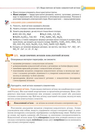 29
  § 5. Види хімічних зв’язків: ковалентний зв’язок
•	 Йонні сполуки утворюють йонні кристалічні ґратки.
•	 Йонні сполуки — тверді кристалічні речовини, нелеткі, тугоплавкі, розчинні у
воді та нерозчинні або погано розчинні в неполярних розчинниках. Розчини й
розплави проводять електричний струм. Йонні кристали — хороші діелектрики.
ЗАВ­ДАН­НЯ ДЛЯ СамоКОН­ТРО­ЛЮ
1.	 Поясніть, який зв’язок називають йонним.
2.	 Назвіть сполуки з йонним хімічним зв’язком.
3.	 Укажіть ряд формул, де містяться тільки йонні сполуки.
	
А KCl, HCl, CO2
, MgS 				 В Na2
O, ZnBr2
, H2
S, SO3
	
Б NaOH, Al2
(SO4
)3
, FeS, KCl		 Г SO2
, NaNO3
, NO2
, Mg3
N2
4.	 Виберіть з-поміж наведених формул речовин йонні сполуки й складіть фор­
мули йонів, що входять до їхнього складу: Вa(OH)2
, H2
SO4
, ZnCl2
, KNO3
, H2
S,
SO2
, ZnO, CH4
, Al2
S3
, Na2
SO4
, C2
H6
, FeCl3
, NaOH, H2
O, MgSO4
.
5. Складіть усі можливі формули речовин, які містять такі йони: Fe2+
, SO4
2–
, Al3+
,
NO3
–
, S2–
, Ca2+
, Li+
, Cl–
, H+
, Ag+
.
§ 5.
	
ВИДИ ХІМІЧНИХ ЗВ’ЯЗКІВ: КОВАЛЕНТНИЙ ЗВ’ЯЗОК
Опанувавши матеріал параграфа, ви зможете:
•	називати речовини з ковалентним зв’язком;
•	установлювати ковалентний зв’язок у речовинах за їхніми формулами;
•	наводити приклади речовин з ковалентним зв’язком;
•	пояснювати механізм утворення ковалентного зв’язку в молекулах про-
стих і складних речовин, відмінності в утворенні ковалентних зв’язків у
молекулі амоніаку та йоні амонію;
•	прогнозувати фізичні властивості речовин з ковалентним (полярним
і неполярним) зв’язком.
Пригадайте, який зв’язок називають ковалентним.
Ковалентний зв’язок. З цим видом хімічного зв’язку ви ознайомилися в курсі
хімії 8 класу. Він властивий неорганічним та органічним речовинам. Вони утво-
рюються внаслідок виникнення між атомами елементів однієї або декількох
спільних електронних пар. Цей вид зв’язку властивий сполукам, молекули яких
містять атоми неметалічних елементів.
Розглянемо докладніше механізм утворення ковалентного зв’язку. Атоми,
узаємодіючи між собою, можуть утворювати спільні електронні пари за допо-
могою неспарених електронів, перебуваючи в незбудженому стані. Найчастіше
це атоми, які мають однакову або близьку за значенням електронегативність.
Ковалентний зв’язок може бути одинарним (якщо між атомами виникла одна
спільна електронна пара), подвійним (якщо дві) і потрійним (коли виникають
три спільні електронні пари).
Ковалентний зв’язок — це зв’язок на основі спільних електронних пар.
 