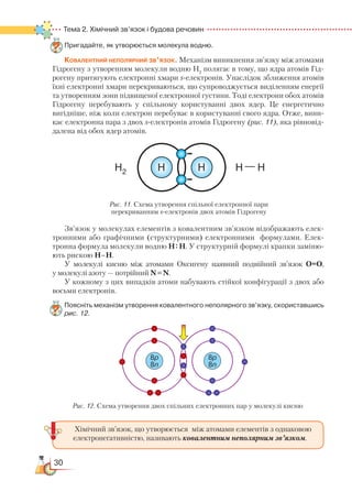 30
Тема 2. Хімічний зв’язок і будова речовин
Пригадайте, як утворюється молекула водню.
Ковалентний неполярний зв’язок. Механізм виникнення зв’язку між атомами
Гідрогену з утворенням молекули водню H2
полягає в тому, що ядра атомів Гід-
рогену притягують електронні хмари s-електронів. Унаслідок зближення атомів
їхні електронні хмари перекриваються, що супроводжується виділенням енергії
та утворенням зони підвищеної електронної густини. Тоді електрони обох атомів
Гідрогену перебувають у спільному користуванні двох ядер. Це енергетично
вигідніше, ніж коли електрон перебуває в користуванні свого ядра. Отже, вини-
кає електронна пара з двох s-електронів атомів Гідрогену (рис. 11), яка рівновід-
далена від обох ядер атомів.
Зв’язок у молекулах елементів з ковалентним зв’язком відображають елек-
тронними або графічними (структурними) електронними формулами. Елек-
тронна формула молекули водню Н: Н. У структурній формулі крапки заміню-
ють рискою Н–Н.
У молекулі кисню між атомами Оксигену наявний подвійний зв’язок О=О,
у моле­ку­лі азоту — потрійний N N.
У кожному з цих випадків атоми набувають стійкої конфігурації з двох або
восьми електронів.
Поясніть механізм утворення ковалентного неполярного зв’язку, скориставшись
рис. 12.
HH2 H — HH
Рис. 11. Схема утворення спільної електронної пари
перекриванням s-електронів двох атомів Гідрогену
8p
8n
8p
8n
Рис. 12. Схема утворення двох спільних електронних пар у молекулі кисню
Хімічний зв’язок, що утворюється між атомами елементів з однаковою
електронегативністю, називають ковалентним неполярним зв’язком.
 