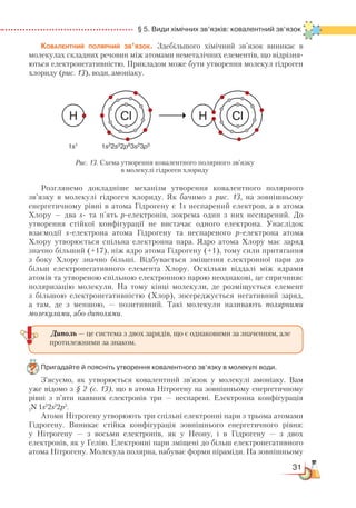 31
  § 5. Види хімічних зв’язків: ковалентний зв’язок
Ковалентний полярний зв’язок. Здебільшого хімічний зв’язок виникає в
молекулах складних речовин між атомами неметалічних елементів, що відрізня-
ються електронегативністю. Прикладом може бути утворення молекул гідроген
хлориду (рис. 13), води, амоніаку.
Розглянемо докладніше механізм утворення ковалентного полярного
зв’язку в молекулі гідроген хлориду. Як бачимо з рис. 13, на зовнішньому
енергетичному рівні в атома Гідрогену є 1s неспарений електрон, а в атома
Хлору — два s- та п’ять р-електронів, зокрема один з них неспарений. До
утворення стійкої конфігурації не вистачає одного електрона. Унаслідок
взаємодії s-електрона атома Гідрогену та неспареного р-електрона атома
Хлору утворюється спільна електронна пара. Ядро атома Хлору має заряд
значно більший (+17), ніж ядро атома Гідрогену (+1), тому сили притягання
з боку Хлору значно більші. Відбувається зміщення електронної пари до
більш електронегативного елемента Хлору. Оскільки віддалі між ядрами
атомів та утвореною спільною електронною парою неоднакові, це спричиняє
поляризацію молекули. На тому кінці молекули, де розміщується елемент
з більшою електронегативністю (Хлор), зосереджується негативний заряд,
а там, де з меншою, — позитивний. Такі молекули називають полярними
молекулами, або диполями.
Пригадайте й поясніть утворення ковалентного зв’язку в молекулі води.
З’ясуємо, як утворюється ковалентний зв’язок у молекулі амоніаку. Вам
уже відомо з § 2 (с. 13), що в атома Нітрогену на зовнішньому енергетичному
рівні з п’яти наявних електронів три — неспарені. Електронна конфігурація
7
N 1s2
2s2
2p3
.
Атоми Нітрогену утворюють три спільні електронні пари з трьома атомами
Гідрогену. Виникає стійка конфігурація зовнішнього енергетичного рівня:
у Нітрогену — з восьми електронів, як у Неону, і в Гідрогену — з двох
електронів, як у Гелію. Електронні пари зміщені до більш електронегативного
атома Нітрогену. Молекула полярна, набуває форми піраміди. На зовнішньому
Рис. 13. Схема утворення ковалентного полярного зв’язку
в молекулі гідроген хлориду
Диполь — це система з двох зарядів, що є однаковими за значенням, але
протилежними за знаком.
 