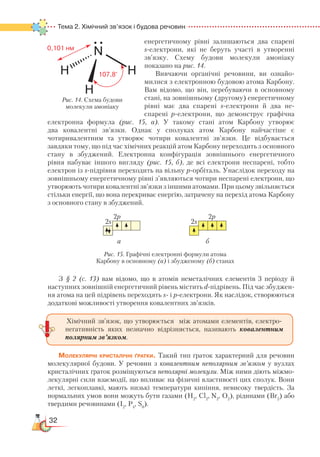 32
Тема 2. Хімічний зв’язок і будова речовин
енер­ге­тичному рівні зали­шаються два спарені
s-електрони, які не беруть участі в утворенні
зв’язку. Схему будови молекули амоніаку
показано на рис. 14.
Вивчаючи органічні речовини, ви озна­йо­
милися з електронною будовою атома Кар­бо­ну.
Вам відомо, що він, перебуваючи в ос­нов­ному
стані, на зовнішньому (другому) енергетичному
рівні має два спарені s-електрони й два не­
спа­ре­ні р-електрони, що демонструє графічна
електронна формула (рис. 15, а). У такому стані атом Карбону утворює
два ковалентні зв’язки. Однак у сполуках атом Карбону найчастіше є
чотиривалентним та утворює чотири ковалентні зв’язки. Це відбувається
завдяки тому, що під час хімічних реакцій атом Карбону переходить з основного
стану в збуджений. Електронна конфігурація зовнішнього енергетичного
рівня набуває іншого вигляду (рис. 15, б), де всі електрони неспарені, тобто
електрон із s-підрівня переходить на вільну р-орбіталь. Унаслідок переходу на
зовнішньому енергетичному рівні з’являються чотири неспа­ре­ні електрони, що
утворюють чотири ковалентні зв’язки з іншими атомами. При цьому звільняється
стільки енергії, що вона перекриває енергію, затрачену на перехід атома Карбону
з основного стану в збуджений.
З § 2 (с. 13) вам відомо, що в атомів неметалічних елементів 3 періоду й
наступних зовнішній енергетичний рівень містить d-підрівень. Під час збуд­жен­
ня атома на цей підрівень переходять s- і p-електрони. Як наслідок, створюються
додаткові можливості утворення ковалентних зв’язків.
Молекулярні кристалічні ґратки. Такий тип ґраток характерний для речовин
молекулярної будови. У речовин з ковалентним неполярним зв’язком у вузлах
кристалічних ґраток розміщуються неполярні молекули. Між ними діють міжмо-
лекулярні сили взаємодії, що впливає на фізичні властивості цих сполук. Вони
леткі, легкоплавкі, мають низькі температури кипіння, невисоку твердість. За
нормальних умов вони можуть бути газами (Н2
, Cl2
, N2
, O2
), рідинами (Br2
) або
твердими речовинами (І2
, Р4
, S8
).
2s2s
2p2p
а б
Рис. 15. Графічні електронні формули атома
Карбону в основному (а) і збудженому (б) станах
Хімічний зв’язок, що утворюється між атомами елементів, електро-
негативність яких незначно відрізняється, називають ковалентним
полярним зв’язком.
Рис. 14. Схема будови
молекули амоніаку
 