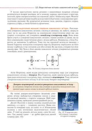 33
  § 5. Види хімічних зв’язків: ковалентний зв’язок
У вузлах кристалічних ґраток речовин з ковалентним полярним зв’язком
розміщуються полярні молекули, які в певному порядку орієнтовані в просторі,
оскільки, крім електростатичних сил взаємодії, діють і міжмолекулярні. Фізичні
властивості таких речовин подібні до властивостей речовин з неполярними крис­
та­ліч­ними ґратками. Це неорганічні речовини: вода, амоніак, гідроген хлорид,
гідроген сульфід, а також більшість органічних.
Донорно-акцепторний механізм утворення ковалентного зв’язку. Розгляда-
ючи утворення ковалентних зв’язків у молекулі амоніаку, ви, мабуть, звернули
увагу на те, що атом Нітрогену на зовнішньому енергетичному рівні має два
спарені s-електрони, які утворюють неподілену електронну пару. Вона може
брати участь в утворенні ковалентних зв’язків з іншим атомом за умови, що на
його зовнішньому енергетичному рівні є вільна орбіталь. Наприклад, у йона Гід-
рогену не заповнена 1s-орбіталь. Тому під час взаємодії молекули амоніаку з
йоном Гідрогену неподілена електронна пара від Нітрогену переходить на його
вільну s-орбіталь і стає спільною для обох атомів. Як наслідок, утворюється йон
амонію (рис. 16). Хоча в йоні амонію ковалентні зв’язки утворюються різними
способами, вони є рівноцінними.
Атом Нітрогену, який віддав неподілену електронну пару для утворення
ковалентного зв’язку, є донором. Йон Гідрогену, який, маючи вільну орбіталь,
приєднав неподілену електронну пару, називають акцептором. Тому механізм
утворення ковалентного зв’язку й дістав назву донорно-акцеп­торний.
На основі донорно-акцепторного механізму утво­
рен­ня зв’язку від­бу­вається утворення сполук у реак­
ції взаємодії амоніаку з гідроген хло­ридом. Щоб пере­
конатися в цьому, проведемо демонстраційний дослід.
Дослід. Наллємо в першу склянку водний розчин
амоніаку, а в другу — хлоридну кислоту. Якщо під-
несемо їх отворами одну до одної, то зі зближенням
склянок з них інтенсивно виділятиметься «білий
дим». У хімії ця реакція дістала назву «дим без вог-
ню». Так званий «дим» — це дрібні кристали амоній
хлориду (рис. 17).
Рис. 16. Схема утворення йона амонію
Донорно-акцепторний механізм утворення ковалентного зв’язку —
це механізм утворення зв’язку між атомами за рахунок неподіленої елек-
тронної пари одного атома та вільної орбіталі іншого.
Рис. 17. Утворення амо-
ній хлориду з амоніаку
й гідроген хлориду
 