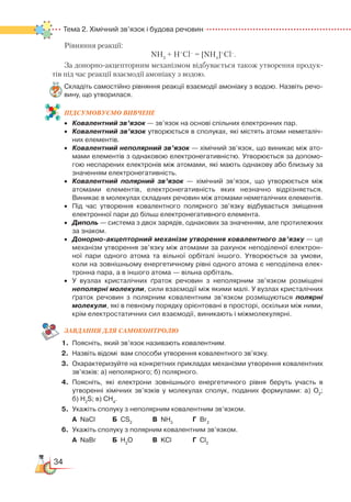 34
Тема 2. Хімічний зв’язок і будова речовин
Рівняння реакції:
NH3
+ H+
Cl–
= [NH4
]+
Cl–
.
За донорно-акцепторним механізмом відбувається також утворення про­дук­
тів під час реакції взаємодії амоніаку з водою.
Складіть самостійно рівняння реакції взаємодії амоніаку з водою. Назвіть речо­
вину, що утворилася.
ПІД­СУ­МО­ВУ­Є
­
МО ВИВЧЕНЕ
•	 Ковалентний зв’язок — зв’язок на основі спільних електронних пар.
•	 Ковалентний зв’язок утворюється в сполуках, які містять атоми неметаліч­
них елементів.
•	 Ковалентний неполярний зв’язок — хімічний зв’язок, що виникає між ато­
мами елементів з однаковою електронегативністю. Утворюється за допомо­
гою неспарених електронів між атомами, які мають однакову або близьку за
значенням електронегативність.
•	 Ковалентний полярний зв’язок — хімічний зв’язок, що утворюється між
атомами елементів, електронегативність яких незначно відрізняється.
Виникає в молекулах складних речовин між атомами неметалічних елементів.
•	 Під час утворення ковалентного полярного зв’язку відбувається зміщення
електронної пари до більш електронегативного елемента.
•	 Диполь — система з двох зарядів, однакових за значенням, але протилежних
за знаком.
•	 Донорно-акцепторний механізм утворення ковалентного зв’язку — це
механізм утворення зв’язку між атомами за рахунок неподіленої електрон­
ної пари одного атома та вільної орбіталі іншого. Утворюється за умови,
коли на зовнішньому енергетичному рівні одного атома є неподілена елек­
тронна пара, а в іншого атома — вільна орбіталь.
•	 У вузлах кристалічних ґраток речовин з неполярним зв’язком розміщені
неполярні молекули, сили взаємодії між якими малі. У вузлах кристалічних
ґраток речовин з полярним ковалентним зв’язком розміщуються полярні
молекули, які в певному порядку орієнтовані в просторі, оскільки між ними,
крім електростатичних сил взаємодії, виникають і міжмолекулярні.
ЗАВ­ДАН­НЯ ДЛЯ СамоКОН­ТРО­ЛЮ
1.	 Поясніть, який зв’язок називають ковалентним.
2.	 Назвіть відомі  вам способи утворення ковалентного зв’язку.
3.	 Охарактеризуйте на конкретних прикладах механізми утворення ковалентних
зв’язків: а) неполярного; б) полярного.
4.	 Поясніть, які електрони зовнішнього енергетичного рівня беруть участь в
утворенні хімічних зв’язків у молекулах сполук, поданих формулами: а) О2
;﻿
б) H2
S; в) СН4
.
5.	 Укажіть сполуку з неполярним ковалентним зв’язком.
	
А  NaCl		 Б  СS2
			
В  NH3
		
Г  Br2
6.	 Укажіть сполуку з полярним ковалентним зв’язком.
	
А  NaBr		 Б  H2
O		 В  KCl			 Г  Cl2
 