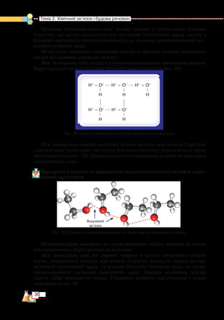 36
Тема 2. Хімічний зв’язок і будова речовин
Механізм утворення цього виду зв’язку полягає в притягуванні атомами
Гідрогену, на якому концентрується частковий позитивний заряд, атомів з
більшою електронегативністю іншої молекули, на якому скон­цент­рований част­
ковий негативний заряд.
Як наслідок, виникають асоційовані молекули: димери у випадку карбонових
кислот або асоціати з багатьох молекул.
Між молекулами води асоціати утворюються внаслідок притягання атомами
Гідрогену однієї молекули атомів Оксигену іншої молекули (рис. 18).
Між молекулами спиртів водневий зв’язок виникає між атомом Гідрогену
гідроксильної групи однієї молекули й атомом Оксигену гідроксильної групи
іншої молекули (рис. 19). Завдяки здатності утворювати водневі зв’язки серед
спиртів немає газів.
Пригадайте й поясніть, як відбувається зміщення електронної густини в гідрок­
сильній групі спиртів.
Міжмолекулярна взаємодія на основі водневого зв’язку виникає не тільки
між однаковими, а й між різними молекулами.
Між молекулами води та спиртів, зокрема в процесі розведення спиртів
водою, утворюються асоціати між атомом Гідрогену молекули спирту, що має
частковий позитивний заряд, та атомом Оксигену молекули води, на якому
сконцентрований частковий негативний заряд. Завдяки водневому зв’язку
спирти добре розводяться водою. Утворення асоціатів між етанолом і водою
зображено на рис. 20.
Hδ+
– Oδ–
... Hδ+
– Oδ–
... Hδ+
– Oδ–
          
H       	  H	        H
           
		   
Hδ+
– Oδ–
... Hδ+
– Oδ–
          
H       	  H
Рис. 18. Схема утворення асоціатів між молекулами води
Рис. 19. Схема утворення водневого зв’язку між молекулами етанолу
Водневий
зв’язок
 