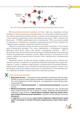 37
  § 6. Види хімічних зв’язків: водневий зв’язок
Внутрішньомолекулярний водневий зв’язок. Цей вид водневого зв’язку
виникає не тільки в молекулах неорганічних, а й у молекулах органічних речо-
вин. Багато органічних речовин містять у своєму складі характеристичні групи,
у яких наявна поляризація зв’язку. Це гідроксильна група —ОН у спиртів, кар­
бок­сильна —СООН у карбонових кислот, аміногрупа —NH2
у молекулах амінів
та амінокислот. Наприклад, вторинна структура молекули білка утримується
у формі спіралі завдяки утворенню водневих зв’язків.
Наявність водневого зв’язку впливає на властивості речовин. У них значно
вищі температури кипіння. Так, вода, порівнюючи з речовинами підгрупи
Оксигену (H2
S,  H2
Se, Н2
Те), має високу температуру кипіння — 100 °С.
Цепояснюєтьсятим,щопідчаскип’ятінняводипотрібновикористатидодаткову
енергію на руйнування водневих зв’язків. Щодо міцності, то водневий зв’язок
значно слабший від ковалентного й міцність його зменшується з підвищенням
температури.
Водневий зв’язок, як вам уже відомо, відіграє важливу роль у процесі роз-
чинення речовин, утворенні та утриманні вторинної структури білка, кристало­
гідратів, а також у процесах кристалізації, електролітичної дисоціації йонних і
ковалентних полярних сполук. Особливо важлива роль водневих зв’язків у жи-
вій природі, адже вони наявні в молекулах не тільки білків, а й нуклеїнових кис-
лот, гормонів, вітамінів та інших біологічно важливих речовин.
ПІД­СУ­МО­ВУ­Є
­
МО ВИВЧЕНЕ
•	 Водневий зв’язок — електростатична взаємодія в молекулах або між моле­
кулами за участю атомів Гідрогену. Виникає в речовинах, молекули яких міс­
тять атом Гідрогену й атоми елементів, що проявляють значно більшу елек­
тронегативність.
•	 Розрізняють міжмолекулярний та внутрішньомолекулярний водневий
зв’язок.
•	 Міжмолекулярний водневий зв’язок спостерігається між молекулами
води, спиртів (етанолу), між спиртами та водою. Механізм міжмолекулярної
взаємодії у воді полягає в притягуванні атомами Гідрогену однієї моле-
кули атомів Оксигену іншої молекули. Утворюються асоційовані молекули
(асоціати).
•	 У спиртах асоціація виникає між атомом Гідрогену гідроксильної групи
однієї молекули й атомом Оксигену гідроксильної групи іншої моле-
кули.
Рис. 20. Схема утворення водневого зв’язку між молекулами етанолу й води
Водневий
зв’язок
Вода
Етанол
 