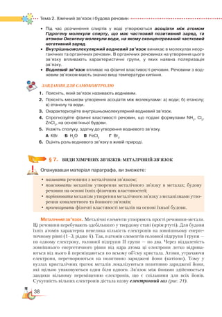 38
Тема 2. Хімічний зв’язок і будова речовин
•	 Під час розчинення спиртів у воді утворюються асоціати між атомом
Гідрогену молекули спирту, що має частковий позитивний заряд, та
атомом Оксигену молекули води, на якому сконцентрований частковий
негативний заряд.
•	 Внутрішньомолекулярний водневий зв’язок виникає в молекулах неор­
ганічних та органічних речовин. В органічних речовинах на утворення цього
зв’язку впливають характеристичні групи, у яких наявна поляризація
зв’язку.
•	 Водневий зв’язок впливає на фізичні властивості речовин. Речовини з вод­
невим зв’язком мають значно вищі температури кипіння.
ЗАВ­ДАН­НЯ ДЛЯ СамоКОН­ТРО­ЛЮ
1.	 Поясніть, який зв’язок називають водневим.
2.	 Поясніть механізм утворення асоціатів між молекулами: а) води; б) етанолу;﻿
в) етанолу та води.
3.	 Охарактеризуйте внутрішньомолекулярний водневий зв’язок.
4.	 Спрогнозуйте фізичні властивості речовин, що подані формулами NH3
, Сl2
,
ZnCl2
, на основі їхньої будови.
5.	 Укажіть сполуку, здатну до утворення водневого зв’язку.
	
А КBr		 Б  H2
O	 В  FeCl2
		
Г  Br2
6.	 Оцініть роль водневого зв’язку в живій природі.
§ 7.
	
ВИДИ ХІМІЧНих ЗВ’ЯЗКів: МЕТАЛІЧНИЙ ЗВ’ЯЗОК
Опанувавши матеріал параграфа, ви зможете:
•	називати речовини з металічним зв’язком;
•	пояснювати механізм утворення металічного зв’язку в металах; будову
речовин на основі їхніх фізичних властивостей;
•	порівнювати механізм утворення металічного зв’язку з механізмами утво-
рення ковалентного та йонного зв’язків;
•	прогнозувати фізичні властивості металів на основі їхньої будови.
Металічний зв’язок. Металічні елементи утворюють прості речовини-метали.
Ці речовини перебувають здебільшого у твердому стані (крім ртуті). Для будови
їхніх атомів характерна невелика кількість електронів на зовнішньому енерге-
тичному рівні (1–3, рідше 4). Так, в атомів елементів головної підгрупи І групи —
по одному електрону, головної підгрупи ІІ групи — по два. Через віддаленість
зовнішнього енергетичного рівня від ядра атома ці електрони легко відрива-
ються від нього й переміщаються по всьому об’єму кристала. Атоми, утрачаючи
електрони, перетворюються на позитивно заряджені йони (катіони). Тому у
вузлах кристалічних ґраток металів локалізуються позитивно заряджені йони,
які щільно упаковуються один біля одного. Зв’язок між йонами здійснюється
завдяки вільному переміщенню електронів, що є спільними для всіх йонів.
Сукупність вільних електронів дістала назву електронний газ (рис. 21).
 