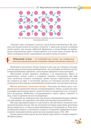 39
  § 7. Види хімічних зв’язків: металічний зв’язок
З’ясуємо, чому електрони в металах здатні вільно переміщатися. Це зале-
жить від будови атомів металічних елементів. У кристалах металів електронів
значно менше, ніж вільних орбіталей. Наприклад, в атома Натрію на зовніш-
ньому енергетичному рівні є чотири орбіталі, але тільки один електрон. Це дає
змогу електронам вільно переміщатися від одного атома до іншого.
Особливість металічного зв’язку полягає в тому, що, як і в йонних сполуках,
у вузлах кристалічних ґраток розміщені йони. Але, на відміну від йонних сполук,
де йони різнойменно заряджені, у металів вони заряджені тільки позитивно.
Металічний зв’язок проявляє подібність і до ковалентного. Проте за
ковалентного зв’язку участь в утворенні спільних електронних пар бере
чітко визначена кількість електронів, якими спільно користуються атоми,
що утворили ці пари. У металічних ґратках усі електрони рухливі, вони не
утримуються біля окремих атомів (йонів), що й впливає на властивості металів.
Фізичні властивості металічних речовин. Унаслідок постійного руху елек-
тронів метали проявляють високу електропровідність. Однак, залежно від типу
й розмірів кристалічних ґраток і певної кількості електронного газу, ці власти-
вості не­однакові. Найбільшу електропровідність мають срібло, алюміній та
мідь. З цієї ж причини метали теплопровідні.
Електронний газ, який рухається між щільно упакованими йонами, відбиває
світлові промені, що спричиняє властивий усім металам металічний блиск.
Металам притаманні міцність і пластичність. Ці властивості зумов­ле­ні елек-
тронною будовою металів. Під час механічної дії окремі шари йонів мета­ліч­них
ґраток зміщуються, а слідом за ними переміщається електронний газ. Тому мета-
ли зберігають міцність, пластичність і ковкість. Схематичне зображення та моде-
лі різних типів кристалічних ґраток металів показано на рис. 22 (с. 40).
Будову кристалічних ґраток металів можна переглянути в інтернет-мережі в
3D-проектуванні.
Металічний зв’язок — це особливий вид зв’язку, що утворюється
внаслідок взаємодії вільних електронів з йонами металічних елементів.
+ + + + + +
+ + + + + +
+ + + + + +
+ + + + + +
Рис. 21. Катіони металічних елементів і вільні електрони
(електронний газ)
 