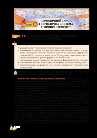 4
﻿
§ 1.
	
ПЕРІОДИЧНИЙ ЗАКОН У СВІТЛІ СУЧАСНИХ УЯВЛЕНЬ ­
ПРО ЕЛЕКТРОННУ БУДОВУ АТОМІВ
Опанувавши матеріал параграфа, ви зможете:
•	формулювати сучасне визначення періодичного закону;
•	пояснювати історичні аспекти відкриття періодичного закону та ство-
рення періодичної системи хімічних елементів; структуру періодичної
системи (малі та великі періоди, групи й підгрупи); склад атомних ядер і
будову енергетичних рівнів; форми s-, p-, d-орбіталей;
•	спостерігати демонстрації короткої та довгої форм періодичної системи;
•	обчислювати максимальну кількість електронів на енергетичному рівні;
•	характеризувати енергетичні рівні атомів і послідовність заповнення їх
елект­ро­нами.
Пригадайте, що вам відомо з курсу хімії 8 класу про періодичний закон і періо­
дичну зміну властивостей хімічних елементів та їхніх сполук.
Коротко про спроби класифікації хімічних елементів. На початку ХІХ ст. з від-
криттям дедалі більшої кількості хімічних елементів з’ясувалося, що класифіка-
ція елементів на металічні та неметалічні, а простих речовин — на метали й
неметали, запропонована французьким ученим А.-Л. де Лавуазьє, не охоплює
всіх відомих на той час елементів.
Проблема класифікації хімічних елементів хвилювала багатьох учених-
хіміків. Її розв’язанням займалися німецький учений Й. В. Деберайнер,
англійський хімік Дж. Ньюлендс, французький геолог О.-Е. де Шанкуртуа. Та
найбільше наблизився до природної класифікації німецький науковець, хімік
Л. Ю. Мейєр. Учений класифікував елементи за зростанням відносних атомних
мас і створив таблицю з дев’яти стовпців, у якій розташував подібні елементи
горизонтально. У деяких клітинках таблиці елементи були відсутні.
Російський хімік Д. І. Менделєєв, узагальнивши всі попередні дослідження,
сформулював закон періодичної зміни властивостей елементів, або періодичний
закон. Він науково обґрунтував залежність між атомною масою хімічних
елементів і властивостями простих та складних речовин. На основі періодичного
закону була складена таблиця періодичної зміни властивостей елементів, яка
дістала назву періодична система. У таблиці акумульовано найважливіші
відомості про хімічні елементи, які ви навчилися зчитувати ще у 8 класі.
 