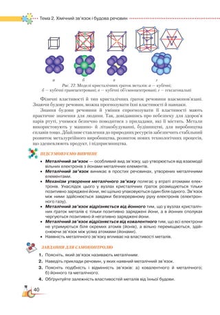 40
Тема 2. Хімічний зв’язок і будова речовин
Фізичні властивості й тип кристалічних ґраток речовини взаємопов’язані.
Знаючи будову речовин, можна прогнозувати їхні властивості й навпаки.
Знання будови речовини й уміння спрогнозувати її властивості мають
практичне значення для людини. Так, довідавшись про небезпеку для здоров’я
парів ртуті, учимося безпечно поводитися з приладами, які її містять. Метали
використовують у машино- й літакобудуванні, будівництві, для виробництва
сплавів тощо. Дбайливе ставлення до природних ресурсів забезпечить стабільний
розвиток металургійного виробництва, розвиток нових технологічних процесів,
що здешевлюють продукт, і підприємництва.
ПІД­СУ­МО­ВУ­Є
­
МО ВИВЧЕНЕ
•	 Металічний зв’язок — особливий вид зв’язку, що утворюється від взаємодії
вільних електронів з йонами металічних елементів.
•	 Металічний зв’язок виникає в простих речовинах, утворених металічними
елементами.
•	 Механізм утворення металічного зв’язку полягає у втраті атомами елек­
тронів. Унаслідок цього у вузлах кристалічних ґраток розміщуються тільки
позитивно заряджені йони, які щільно упаковуються один біля одного. Зв’язок
між ними здійснюється завдяки безперервному руху електронів (електрон­
ного газу).
•	 Металічний зв’язок відрізняється від йонного тим, що у вузлах кристаліч­
них ґраток металів є тільки позитивно заряджені йони, а в йонних сполуках
чергуються позитивно й негативно заряджені йони.
•	 Металічний зв’язок відрізняється від ковалентного тим, що всі електрони
не утримуються біля окремих атомів (йонів), а вільно переміщаються, здій­
снюючи зв’язок між усіма атомами (йонами).
•	 Наявність металічного зв’язку впливає на властивості металів.
ЗАВ­ДАН­НЯ ДЛЯ СамоКОН­ТРО­ЛЮ
1.	 Поясніть, який зв’язок називають металічним.
2.	 Наведіть приклади речовин, у яких наявний металічний зв’язок.
3.	 Поясніть подібність і відмінність зв’язків: а) ковалентного й металічного;﻿
б) йонного та металічного.
4.	 Обґрунтуйте залежність властивостей металів від їхньої будови.
Рис. 22. Моделі кристалічних ґраток металів: а — кубічні;
б — кубічні гранецентровані; в — кубічні об’ємноцентровані; г — гексагональні
а б в г
 