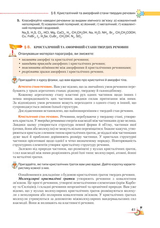 41
  § 8. Кристалічний та аморфний стани твердих речовин
5.	 Класифікуйте наведені речовини за видами хімічного зв’язку: а) ковалентний
неполярний; б) ковалентний полярний; в) йонний; г) металічний; ґ) ковалент­
ний полярний і водневий.
	 Na2
S, H2
S, Cl2
, HCl, Mg, CaCl2
, H2
, CH3
CH2
OH, Na, H2
O, NH3
, Br2
, CH3
CH2
COOH,
Cu, FeBr2
, I2
, H2
Se, CuBr2
, CH3
OH, N2
, SO2
.
§ 8.
	
КРИСТАЛІЧНИЙ ТА АМОРФНИЙ СТАНИ ТВЕРДИХ РЕЧОВИН
Опанувавши матеріал параграфа, ви зможете:
•	називати аморфні та кристалічні речовини;
•	наводити приклади аморфних і кристалічних речовин;
•	пояснювати відмінності між аморфними й кристалічними речовинами;
•	розрізняти зразки аморфних і кристалічних речовин.
Пригадайте з курсу фізики, що вам відомо про кристалічні й аморфні тіла.
Агрегатні стани речовин. Вам уже відомо, що за звичайних умов речовини пере-
бувають у трьох агрегатних станах: рідкому, твердому й газоподібному.
Кожному агрегатному стану властиві рух одних частинок щодо інших і
певна впорядкованість цих частинок завдяки силам притягання між ними.
За відповідних умов речовини можуть переходити з одного стану в інший, що
супроводжується зміною їхньої структури.
Дослідженнями встановлено, що найпоширенішим є твердий стан речовин.
Кристалічний стан речовин. Речовини, перебуваючи у твердому стані, утворю-
ють кристали. У твердих речовинах енергія взаємодії між частинками дуже велика.
Завдяки цьому утворюється структура певної форми й об’єму, частинки якої
(атоми, йони або молекули) не можуть вільно переміщатися. Інакше кажучи, утво-
рюються кристали з певним типом кристалічних ґраток, де віддалі між частинками
дуже малі й приблизно дорівнюють розміру частинки. У кристалах структурні
частинки орієнтовані щодо однієї в чітко визначеному порядку. Повторюваність
структурних елементів утворює кристалічну структуру речовин.
Залежно від природи частинок, що розміщені у вузлах кристалічних ґраток,
і сил взаємодії між ними розрізняють різні їхні типи: молекулярні, атомні, йонні
та металічні ґратки.
Пригадайте, які типи кристалічних ґраток вам уже відомі. Дайте коротку характе­
ристику кожної з них.
Ознайомимося докладніше з будовою кристалічних ґраток твердих речовин.
Молекулярні кристалічні ґратки утворюють речовини з ковалентним
зв’язком. Це прості речовини, утворені неметалічними елементами (крім Карбо-
ну та Силіцію), і складні речовини неорганічної та органічної природи. Вам уже
відомо, що у вузлах молекулярних кристалічних ґраток розміщуються молеку-
ли з неполярним або полярним ковалентним зв’язком. У кристалічних ґратках
молекули утримуються за допомогою міжмолекулярних вандерваальсових сил
взаємодії. Вони ж впливають на властивості речовин.
 