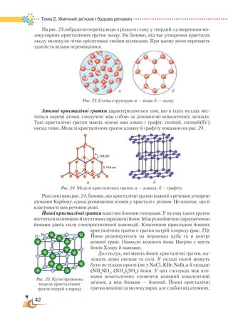 42
Тема 2. Хімічний зв’язок і будова речовин
На рис. 23 зображено перехід води з рідкого стану у твердий з утворенням мо-
лекулярних кристалічних ґраток льоду. Як бачимо, під час утворення кристалів
льоду молекули чітко орієнтовані своїми полюсами. При цьому вони втрачають
здатність вільно переміщатися.
Атомні кристалічні ґратки характеризуються тим, що в їхніх вузлах міс-
тяться окремі атоми, сполучені між собою за допомогою ковалентних зв’язків.
Такі кристалічні ґратки мають відомі вам алмаз і графіт, силіцій, силіцій(ІV)
оксид тощо. Моделі кристалічних ґраток алмазу й графіту показано на рис. 24.
Розглянувши рис. 24, бачимо, що кристалічні ґратки кожної з речовин утворені
атомами Карбону, однак розміщення атомів у кристалі є різним. Це означає, що й
властивості цих речовин різні.
Йонні кристалічні ґратки властиві йонним сполукам. У вузлах таких ґраток
містяться позитивно й негативно заряджені йони. Між різнойменно зарядженими
йонами діють сили електростатичної взаємодії. Класичним прикладом йонних
кристалічних ґраток є ґратки натрій хлориду (рис. 25).
Йони розміщуються на вершинах куба та в центрі
кожної грані. Навколо кожного йона Натрію є шість
йонів Хлору й навпаки.
До сполук, які мають йонні кристалічні ґратки, на-
лежать деякі оксиди та солі. У складі солей можуть
бути не тільки прості (як у NaCl, KBr, NaI), а й складні
(NH4
NO3
, (NH4
)2
SO4
) йони. У цих сполуках між ато-
мами неметалічних елементів наявний ковалентний
зв’язок, а між йонами — йонний. Йонні кристалічні
ґратки міцніші за молекулярні, але слабші від атомних.
а б
Рис. 23. Схема структури: а — води; б — льоду
а б
Рис. 24. Моделі кристалічних ґраток: а — алмазу; б — графіту
ба
Рис. 25. Кулестрижнева
модель кристалічних
ґраток натрій хлориду
 