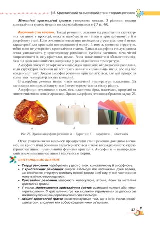 43
  § 8. Кристалічний та аморфний стани твердих речовин
Металічні кристалічні ґратки утворюють метали. З різними типами
кристалічних ґраток металів ви вже ознайомилися в § 7 (с. 40).
Аморфний стан речовин. Тверді речовини, залежно від розміщення структур-
них частинок у просторі, можуть перебувати не тільки в кристалічному, а й в
аморфному стані. Цим речовинам невластива періодична структура, тому й немає
характерної для кристалів повторюваності одного й того ж елемента структури,
тобто вони не утворюють кристалічних ґраток. Однак в аморфних сполук наявна
деяка узгодженість у просторовому розміщенні сусідніх частинок, хоча чіткої
напрямленості їх, як у кристалах, немає. Вона може зникати зі збільшенням від-
далі під дією зовнішніх сил, наприклад у разі підвищення температури.
Аморфні сполуки утворюються внаслідок швидкого охолодження розплавів,
коли структурні частинки не встигають зайняти «правильні» місця, або під час
конденсації газу. Згодом аморфні речовини кристалізуються, але цей процес за
кімнатних температур досить тривалий.
В аморфних речовин немає чітко визначеної  температури плавлення. За
нагрівання вони розм’якшуються й перетворюються на в’язку рідину.
Аморфними речовинами є скло, віск, пластична сірка, пластмаси, природні та
синтетичні смоли, деякі гідроксиди. Зразки аморфних речовин зображено на рис. 26.
Отже, узагальнюючи відомості про агрегатні стани речовин, доходимо висно-
вку, що кристалічні речовини характеризуються чіткою впорядкованістю струк-
турних частинок і правильними формами кристалів. Аморфні ж — невпорядко-
ваністю розміщення частинок і відсутністю форми.
ПІД­СУ­МО­ВУ­Є
­
МО ВИВЧЕНЕ
•	 Тверді речовини перебувають у двох станах: кристалічному й аморфному.
•	 У кристалічних речовинах енергія взаємодії між частинками дуже велика,
що спричиняє структуру кристалу певної форми й об’єму, у якій частинки не
можуть вільно переміщатися.
•	 Кристалічні речовини утворюють молекулярні, атомні, йонні та металічні
кристалічні ґратки.
•	 У вузлах молекулярних кристалічних ґраток розміщені полярні або непо­
лярні молекули. У кристалічних ґратках молекули утримуються за допомогою
міжмолекулярних вандерваальсових сил взаємодії.
•	 Атомні кристалічні ґратки характеризуються тим, що в їхніх вузлах розмі­
щені атоми, сполучені між собою ковалентними зв’язками.
Рис. 26. Зразки аморфних речовин: а — бурштин; б — парафін; в — пластмаса
а б в
 