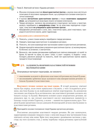44
Тема 2. Хімічний зв’язок і будова речовин
•	 Йонним сполукам властиві йонні кристалічні ґратки, у вузлах яких містяться
позитивно й негативно заряджені йони, що утримуються силами електроста­
тичної взаємодії.
•	 У вузлах металічних кристалічних ґраток є тільки позитивно заряджені
йони, що утворюються внаслідок втрати атомами електронів.
•	 Тверді речовини, залежно від розміщення структурних частинок у просторі,
можуть перебувати в аморфному стані. Їм не властива періодична струк­
тура, тому вони не утворюють кристалічних ґраток.
•	 Аморфними речовинами є скло, віск, пластична сірка, різні пластмаси, при­
родні й синтетичні смоли, деякі гідроксиди.
ЗАВ­ДАН­НЯ ДЛЯ СамоКОН­ТРО­ЛЮ
1.	 Поясніть, у яких станах можуть перебувати тверді речовини.
2.	 Наведіть приклади кристалічних та аморфних речовин.
3.	 Поясніть, які сили взаємодії між частинками наявні в кристалічних речовинах.
4.	 Охарактеризуйте механізми утворення кристалічних ґраток: а) молекулярних;
б) йонних; в) атомних; г) металічних.
5.	 Визначте, між якими речовинами відбувається хімічна взаємодія: а) калій та
бром; б) магній та сірка; в) цинк і хлор; г) азот і водень; ґ) водень і хлор.
Складіть рівняння реакцій та поясніть, який тип кристалічних ґраток мають
продукти їхньої взаємодії.
§ 9.
	
ЗАЛЕЖНІСТЬ ФІЗИЧНИХ ВЛАСТИВОСТЕЙ РЕЧОВИН ­
ВІД ЇХНЬОЇ БУДОВИ
Опанувавши матеріал параграфа, ви зможете:
•	пояснювати залежність фізичних властивостей речовин від їхньої будови;
•	висловлювати судження щодо залежності між використанням речовин та
їхньою будовою й властивостями.
Властивості речовин залежно від їхньої будови. В історії розвитку хімічної
науки був період, коли вчені намагалися з’ясувати, з чого складаються речо-
вини, яка їхня будова та як відбуваються хімічні перетворення. За допомогою
численних досліджень було встановлено, що властивості речовин залежать від
їхнього складу та будови. Вивчаючи основні класи неорганічних речовин, ви
дізналися про те, що спільні властивості кислот пояснюються наявністю в
їхньому складі атомів Гідрогену, а основ — наявністю гідроксильних груп. Тео-
рією будови органічних сполук доведено безпосередній зв’язок між будовою та
властивостями речовин.
Пригадайте основні положення теорії будови органічних речовин.
Розглянемо докладніше властивості твердих речовин. Як уже зазначалося,
характерними ознаками твердого стану є невеликі віддалі між частинками й вид
хімічного зв’язку між ними. Крім того, важливим є розміщення частинок у про-
сторі, від чого залежить стан, у якому перебуває тверда речовина: кристалічний
 