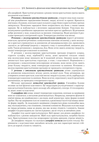 45
  § 9. Залежність фізичних властивостей речовин від їхньої будови
або аморфний. Кристалічні речовини з різним типом кристалічних ґраток мають
неоднакові властивості.
Речовини з йонними кристалічними ґратками, утворені внаслідок взаємо-
дії між різнойменно зарядженими йонами, тверді, нелеткі та крихкі. Крихкість
пов’язана з будовою, оскільки в разі сильного удару йони в кристалічних ґратках
зміщуються. Позитивно заряджені йони потрапляють під йони з таким самим
зарядом. Це ж відбувається з негативно зарядженими йонами. Унаслідок від-
штовхування однойменно заряджених частинок кристал дробиться. Ці речовини
добре розчинні у воді, плавляться за високих температур. Водні розчини й роз-
плави проводять електричний струм. Температури кипіння теж високі.
Речовини з молекулярними кристалічними ґратками (прос­­ті речовини-
неметали, органічні речовини з ковалентним хімічним зв’язком), у яких молеку-
ли в кристалі утримуються за допомогою дії вандерваальсових сил, проявляють
здатність до сублімації (перехід з твердого стану в газоподібний, минаючи рід-
кий). Такою речовиною є, наприклад, йод. Вони леткі, мають невисоку твердість,
низькі температури плавлення та кипіння.
У речовин з молекулярними кристалічними ґратками (гідроген хлорид,
гідроген сульфід, вода, карбон(IV) оксид, деякі органічні сполуки тощо)
між молекулами може виникати ще й водневий зв’язок. Завдяки цьому дещо
змінюється їхня кристалічна структура, а отже, і властивості. Порівнюючи з
речовинами з ковалентними неполярними зв’язками, вони менш леткі, мають
дещо більшу твердість, вищі температури плавлення та кипіння. Речовини з
молекулярними кристалічними ґратками не проводять електричного струму.
У речовин з атомними кристалічними ґратками атоми утримуються
за допомогою ковалентного зв’язку досить великої сили. Тому речовинам, що
утворюють атомні кристали, властиві високі твердість (алмаз, пісок, карборунд) і
температури плавлення та кипіння. Вони нелеткі, нерозчинні у воді й органічних
розчинниках, не проводять електричного струму.
Металам притаманні металічні кристалічні ґратки. Специфіка будови
впливає на їхні фізичні властивості. Це тверді (крім ртуті) речовини з характер-
ним металічним блиском, сірого кольору або забарвлені, електро- й теплопровід-
ні, міцні, ковкі та пластичні.
В аморфних тіл немає певної температури плавлення, оскільки за нагрівання
вони не плавляться, а поступово розм’якшуються. Наприклад, вивчаючи фізичні й
хімічні явища, ви ознайомилися з дослідом, який демонструє зміну форми скляної
трубки. Під час нагрівання скло не плавиться, а розм’якшується й тоді можна зміни-
ти форму виробу. За подальшого нагрівання утворюється рідка склоподібна маса,
яка, охолоджуючись, стає в’язкішою, з меншою плинністю. Візуально скло виглядає
як тверда речовина, однак це рідина, яка має велику в’язкість і плинність. Інакше
аморфні тіла розглядають як «застиглі рідини», що не течуть за звичайних умов.
Аморфні тіла здатні кристалізуватися. Цей процес для різних аморфних тіл
відбувається з різною швидкістю. Щоб скло кристалізувалося, потрібно багато
часу. Кристалізоване скло стає непрозорим і мутним, крихким, утрачає міцність.
До аморфних твердих тіл належать аморфні метали (металеві стекла). По-
рівнюючи з властивостями звичайних металів, для них характерні високі стій-
кість до корозії, в’язкість і міцність.
 