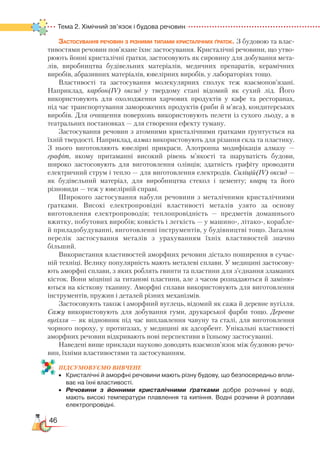 46
Тема 2. Хімічний зв’язок і будова речовин
Застосування речовин з різними типами кристалічних ґраток. З будовою та влас-
тивостями речовин пов’язане їхнє застосування. Кристалічні речовини, що утво-
рюють йонні кристалічні ґратки, застосовують як сировину для добування мета-
лів, виробництва будівельних матеріалів, медичних препаратів, керамічних
виробів, абразивних матеріалів, ювелірних виробів, у лабораторіях тощо.
Властивості та застосування молекулярних сполук теж взаємопов’язані.
Наприклад, карбон(ІV) оксид у твердому стані відомий як сухий лід. Його
використовують для охолодження харчових продуктів у кафе та ресторанах,
під час транспортування заморожених продуктів (риби й м’яса), кондитерських
виробів. Для очищення поверхонь використовують пелети із сухого льоду, а в
театральних постановках — для створення ефекту туману.
Застосування речовин з атомними кристалічними ґратками ґрунтується на
їхній твердості. Наприклад, алмаз використовують для різання скла та пластику.
З  нього виготовляють ювелірні прикраси. Алотропна модифікація алмазу  —
графіт, якому притаманні високий рівень м’якості та шаруватість будови,
широко застосовують для виготовлення олівців; здатність графіту проводити
електричний струм і тепло — для виготовлення електродів. Силіцій(ІV) оксид —
як будівельний матеріал, для виробництва стекол і цементу; кварц та його
різновиди — теж у ювелірній справі.
Широкого застосування набули речовини з металічними кристалічними
ґратками. Високі електропровідні властивості металів узято за основу
виготовлення електропроводів; теплопровідність — предметів домашнього
вжитку, побутових виробів; ковкість і легкість — у машино-, літако-, корабле-
й приладобудуванні, виготовленні інструментів, у будівництві тощо. Загалом
перелік застосування металів з урахуванням їхніх властивостей значно
більший.
Використання властивостей аморфних речовин дістало поширення в сучас-
ній техніці. Велику популярність мають металеві сплави. У медицині застосову-
ють аморфні сплави, з яких роблять гвинти та пластини для з’єднання зламаних
кісток. Вони міцніші за титанові пластини, але з часом розпадаються й заміню-
ються на кісткову тканину. Аморфні сплави використовують для виготовлення
інструментів, пружин і деталей різних механізмів.
Застосовують також і аморфний вуглець, відомий як сажа й деревне вугілля.
Сажу використовують для добування гуми, друкарської фарби тощо. Деревне
вугілля — як відновник під час виплавлення чавуну та сталі, для виготовлення
чорного пороху, у протигазах, у медицині як адсорбент. Унікальні властивості
аморфних речовин відкривають нові перспективи в їхньому застосуванні.
Наведені вище приклади науково доводять взаємозв’язок між будовою речо-
вин, їхніми властивостями та застосуванням.
ПІД­СУ­МО­ВУ­Є
­
МО ВИВЧЕНЕ
•	 Кристалічні й аморфні речовини мають різну будову, що безпосередньо впли­
ває на їхні властивості.
•	 Речовини з йонними кристалічними ґратками добре розчинні у воді,
мають високі температури плавлення та кипіння. Водні розчини й розплави
електропровідні.
 