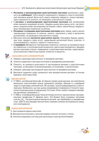 47
  § 9. Залежність фізичних властивостей речовин від їхньої будови
•	 Речовини з молекулярними кристалічними ґратками проявляють здат­
ність до сублімації, тобто можуть переходити з твердого стану в газоподіб­
ний, минаючи рідкий. Вони леткі, мають невелику твердість, низькі темпера­
тури плавлення та кипіння, не проводять електричного струму.
•	 У речовин з молекулярними кристалічними ґратками між молекулами
може виникати водневий зв’язок. Завдяки цьому вони менш леткі, ніж речо­
вини з ковалентними неполярними зв’язками, мають трохи більшу твердість,
вищі температури плавлення та кипіння.
•	 Речовини з атомними кристалічними ґратками дуже тверді, мають високі
температури плавлення та кипіння, нелеткі, нерозчинні у воді й органічних
розчинниках, не проводять електричного струму.
•	 Металам властиві металічні кристалічні ґратки. Специфіка будови зумов­
лює їхню твердість (крім ртуті), характерний металічний блиск, електро-  й
теплопровідність, міцність, ковкість і пластичність.
•	 В аморфних тіл відсутня температура плавлення, оскільки за нагрівання вони
не плавляться, а поступово розм’якшуються; здатні кристалізуватися. Аморфні
метали (металеві стекла), порівнюючи з властивостями металів, характеризу­
ються високою стійкістю до корозії, в’язкістю та міцністю.
ЗАВ­ДАН­НЯ ДЛЯ СамоКОН­ТРО­ЛЮ
1.	 Наведіть приклади кристалічних та аморфних речовин.
2.	 Поясніть відмінності між кристалічними й аморфними речовинами.
3.	 Поясніть, як залежать властивості й застосування речовин з кристалічними
ґратками: а) йонними; б) молекулярними; в) атомними; г) металічними.
4.	 Наведіть приклади застосування кристалічних та аморфних речовин.
5.	 Висловте судження щодо залежності між використанням речовин та їхньою
будовою і властивостями.
Цікаво
знати
•	 У 1959 р. англійський фізик Дж. Д. Бернал провів цікаві досліди: він узяв багато
маленьких пластилінових кульок однакового розміру, обкачав їх у крейдяній
пудрі та спресував у великий ком. Як наслідок, кульки деформувались у много­
гранники. Виявилося, що при цьому утворювалися переважно п’ятикутні грані,
а многогранники мали в середньому 13,3 грані. Отже, якийсь порядок в аморф­
них речовинах, безумовно, є.
•	 У 1960 р. в Каліфорнійському технологічному інституті групою вчених під керів­
ництвом професора П. Дювеза (англ. Pol Duwez) було отримано металеве
скло Au75
Si25
. Так розпочалося вивчення металів, що перебувають в аморфному
стані. Цей та інші аморфні метали були отримані шляхом екстремально швид­
кого охолодження.
НАВЧАЛЬНІ ПРОЕКТИ
1. Застосування рідких кристалів.
2. Використання речовин з різними видами хімічних зв’язків у техніці.
3. Значення водневого зв’язку для організації структур біополімерів.
 