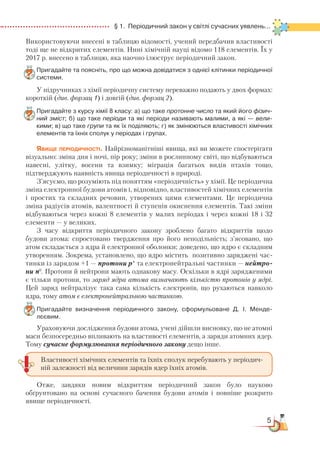 5
  § 1.  Періодичний закон у світлі сучасних уявлень...
Використовуючи внесені в таблицю відомості, учений передбачив властивості
тоді ще не відкритих елементів. Нині хімічній науці відомо 118 елементів. Їх у
2017 р. внесено в таблицю, яка наочно ілюструє періодичний закон.
Пригадайте та поясніть, про що можна довідатися з однієї клітинки періодичної
системи.
У підручниках з хімії періодичну систему переважно подають у двох формах:
короткій (див. форзац 1) і довгій (див. форзац 2).
Пригадайте з курсу хімії 8 класу: а) що таке протонне число та який його фізич-
ний зміст; б) що таке періоди та які періоди називають малими, а які — вели-
кими; в) що таке групи та як їх поділяють; г) як змінюються властивості хімічних
елементів та їхніх сполук у періодах і групах.
Явище періодичності. Найрізноманітніші явища, які ви можете спостерігати
візуально: зміна дня і ночі, пір року; зміни в рослинному світі, що відбуваються
навесні, улітку, восени та взимку; міграція багатьох видів птахів тощо,
підтверджують наявність явища періодичності в природі.
З’ясуємо, що розуміють під поняттям «періодичність» у хімії. Це періодична
зміна електронної будови атомів і, відповідно, властивостей хімічних елементів
і простих та складних речовин, утворених цими елементами. Це періодична
зміна радіусів атомів, валентності й ступенів окиснення елементів. Такі зміни
відбуваються через кожні 8 елементів у малих періодах і через кожні 18 і 32
елементи — у великих.
З часу відкриття періодичного закону зроблено багато відкриттів щодо
будови атома: спростовано твердження про його неподільність; з’ясовано, що
атом складається з ядра й електронної оболонки; доведено, що ядро є складним
утворенням. Зокрема, установлено, що ядро містить позитивно заряджені час­
тинки із зарядом +1 — протони р+
та електронейтральні частинки — нейт­­ро­
ни n0
. Протони й нейтрони мають однакову масу. Оскільки в ядрі зарядженими
є тільки протони, то заряд ядра атома визначають кількістю протонів у ядрі.
Цей заряд нейтралізує така сама кількість електронів, що рухаються навколо
ядра, тому атом є електронейтральною частинкою.
Пригадайте визначення періодичного закону, сформульоване Д. І. Мен­де­
лєєвим.
Ураховуючи дослідження будови атома, учені дійшли висновку, що не атомні
маси безпосередньо впливають на властивості елементів, а заряди атомних ядер.
Тому сучасне формулювання періодичного закону дещо інше.
Отже, завдяки новим відкриттям періодичний закон було науково
обґрунтовано на основі сучасного бачення будови атомів і повніше розкрито
явище періодичності.
Властивості хімічних елементів та їхніх сполук перебувають у періодич-
ній залежності від величини зарядів ядер їхніх атомів.
 