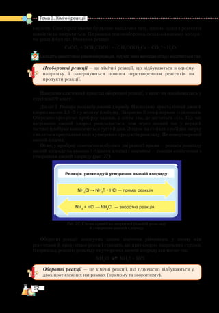 52
Тема 3. Хімічні реакції  
кислоти. Спостерігатимемо бурхливе виділення газу, допоки один з реагентів
пов­ністю не витратиться. Ця реакція теж необоротна, оскільки одним з продук-
тів реакції був газ. Рівняння реакції:
СаСО3
+ 2СН3
СООН = (СН3
СОО)2
Са + СО2­
↑+ Н2
О.
Складіть самостійно рівняння реакцій, під час яких випадає осад і виділяється газ.
Наведемо класичний приклад оборотної реакції, з якою ви ознайомились у
курсі хімії 9 класу.
Дослід 3. Реакція розкладу амоній хлориду. Насиплемо кристалічний амоній
хлорид масою 2,5–3 г у велику пробірку. Закриємо її отвір корком із скловати.
Обережно прогріємо пробірку вздовж, а потім там, де міститься сіль. Під час
нагрівання амоній хлорид розкладається, тож через деякий час у верхній
частині пробірки накопичиться густий дим. Згодом на стінках пробірки зверху
з’являться кристалики солі з утворених продуктів розкладу. Це новоутворений
амоній хлорид.
Отже, у пробірці одночасно відбулися дві реакції: пряма — реакція розкладу
амоній хлориду на амоніак і гідроген хлорид і зворотна — реакція сполучення з
утворенням амоній хлориду (рис. 27).
Оборотні реакції записують одним хімічним рівнянням, у якому між
реагентами й продуктами реакції ставлять дві протилежно напрямлені стрілки.
Наприклад, реакцію розкладу та утворення амоній хлориду запишемо так:
NH4
Cl NH3
↑ + HCl.
Реакція розкладу й утворення амоній хлориду
NH3
+ HCl → NH4
Cl  — зворотна реакція
Рис. 27. Схема прямої та зворотної реакцій розкладу
й утворення амоній хлориду
NH4
Cl → NH3
↑ + HCl — пряма  реакція
Оборотні реакції — це хімічні реакції, які одночасно відбуваються у
двох протилежних напрямках (прямому та зворотному).
Необоротні реакції — це хімічні реакції, що відбуваються в одному
напрямку й завершуються повним перетворенням реагентів на
продукти реакції.
 