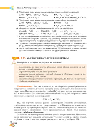 54
Тема 3. Хімічні реакції  
4.	 Укажіть два ряди, у яких наведено схеми тільки необоротних реакцій.
	
А НСl + AgNO3
→ ; BaCl2
+ Na2
SO4
→ 	 	 В N2
+ H2
→ ; SO2
+ O2
→
	 Б NO + O2
→ ; CaCO3
→ 						Г AlCl3
+ NaOH → ; Fe(NO3
)2
+ KOH →
5.	 Укажіть два ряди, у яких наведено схеми тільки оборотних реакцій.
	
А НСl + AgNO3
→ ; BaCl2
+ Na2
SO4
→ 		 В NH4
Cl → ; H2
O →
	 Б NO + O2
→ ; CaCO3
→  						Г H2
+ I2
→ ; N2
+ O2
→
6.	 Допишіть праві частини рівнянь реакцій, доберіть коефіцієнти:
	
а) AgNO3
+ NaCl → … ;      б) Zn(OH)2
+ H2
SO4
→ … ;   в) N2
+ H2
→ … ;
	 г) Na2
SO4
+ BaCl2
→ … ;    ґ) NH3
+ H2
O → … ;               д) Na2
SO3
+ H2
SO4
→ … .
7. У разі запаморочення людині підносять до носа шматочок вати, змочений
нашатирним спиртом. Поясніть, яку речовину в медицині називають наша-
тирним спиртом та яка реакція відбувається під час його застосування.
8. Під дією на кальцій карбонат високої температури виділився газ об’ємом 4,48 л
(н. у.). Обчисліть масу кальцій карбонату, що вступив у реакцію розкладу.
9. Натрій карбонат з масовою часткою домішок 20 % піддали дії етанової кислоти
до повної їхньої взаємодії. Обчисліть масу утвореної солі, назвіть її.
§ 11. ХІМІЧНА РІВНОВАГА. ПРИНЦИП ЛЕ ШАТЕЛЬЄ
Опанувавши матеріал параграфа, ви зможете:
•	пояснювати, що таке хімічна рівновага; вплив різних чинників на змі-
щення хімічної рівноваги;
•	характеризувати суть хімічної рівноваги;
•	добирати умови зміщення хімічної рівноваги оборотних процесів на
основі принципу Ле Шательє;
•	висловлювати судження про значення принципу Ле Шательє в керуванні
хімічними процесами.
Хімічна рівновага. Вам уже відомо, що під час оборотних реакцій речовини не
витрачаються повністю. Утворені продукти знову взаємодіють між собою за тих
самих умов. Наприклад, взаємодія сульфур(ІV) оксиду з киснем за температури
450 °С та наявності каталізатора одночасно відбувається у двох напрямках, тобто
здійснюються пряма й зворотна реакції:
2SO2
+ O2
2SO3
.
Під час перебігу прямої реакції концентрація реагентів зменшується,
оскільки вони витрачаються на утворення продуктів. Однак настає момент, коли
концентрація продуктів реакції різко зростає, а швидкості прямої та зворотної
реакцій стають однаковими, тобто зрівноважуються. Такий стан системи
називають хімічною рівновагою.
Зазначимо, що в стані рівноваги хімічні реакції не припиняються. Це означає,
що за одиницю часу кількість молекул, що утворюються під час прямої реакції,
дорівнює кількості молекул, що утворюються під час зворотної (рис. 29).
 