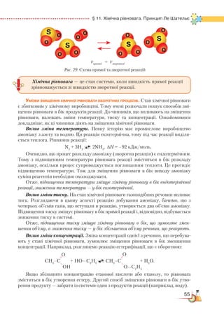 55
  § 11. Хімічна рівновага. Принцип Ле Шательє
Умови зміщення хімічної рівноваги оборотних процесів. Стан хімічної рівноваги
є збитковим у хімічному виробництві. Тому вчені розпочали пошук способів змі-
щення рівноваги в бік продуктів реакції. До чинників, що впливають на зміщення
рівноваги, належать зміни температури, тиску та концентрації. Ознайомимося
докладніше, як ці чинники діють на зміщення хімічної рівноваги.
Вплив зміни температури. Певну історію має промислове виробництво
амоніаку з азоту та водню. Ця реакція екзотермічна, тому під час реакції виді­ля­
єть­ся теплота. Рівняння реакції:
N2
+ 3H2
2NH3
, ∆H = –92 кДж/моль.
Очевидно, що процес розкладу амоніаку (зворотна реакція) є ендотермічним.
Тому з підвищенням температури рівновага реакції зміститься в бік розкладу
амоніаку, оскільки процес супроводжується поглинанням теплоти. Це протидіє
підвищенню температури. Тож для зміщення рівноваги в бік виходу амоніаку
суміш реагентів необхідно охолоджувати.
Отже, підвищення температури зміщує хімічну рівновагу в бік ендотермічної
реакції, зниження температури — у бік екзотермічної.
Вплив зміни тиску. На стан хімічної рівноваги газоподібних речовин впливає
тиск. Розглядаючи в цьому аспекті реакцію добування амоніаку, бачимо, що з
чотирьох об’ємів газів, що вступали в реакцію, утворюється два об’єми амоніаку.
Підвищення тиску зміщує рівновагу в бік прямої реакції і, відповідно, відбувається
зниження тиску в системі.
Отже, підвищення тиску зміщує хімічну рівновагу в бік, що зумовлює змен-
шення об’єму, а зниження тиску — у бік збільшення об’єму речовин, що реагують.
Вплив зміни концентрації. Зміна концентрації однієї з речовин, що перебува-
ють у стані хімічної рівноваги, зумовлює зміщення рівноваги в бік зменшення
концентрації. Наприклад, розглянемо реакцію естерифікації, що є оборотною:
Якщо збільшити концентрацію етанової кислоти або етанолу, то рівновага
зміститься в бік утворення естеру. Другий спосіб зміщення рівноваги в бік утво-
рення продукту — забрати із системи один з продуктів реакції (наприклад, воду).
СН3
–С + НО—С2
Н5
СН3
–С + Н2
О.
О О
ОН О—С2
Н5
Хімічна рівновага — це стан системи, коли швидкість прямої реакції
зрівноважується зі швидкістю зворотної реакції.
Рис. 29. Схема прямої та зворотної реакцій
vпрямої = vзворотної
 