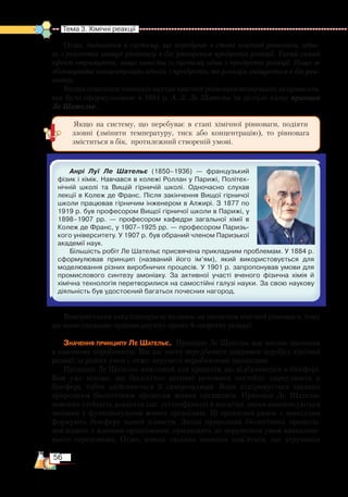 56
Тема 3. Хімічні реакції  
Отже, додавання в систему, що перебуває в стані хімічної рівноваги, одно-
го з реагентів зміщує рівновагу в бік утворення продуктів реакції. Такий самий
ефект отримують, якщо вивести із системи один з продуктів реакції. Якщо ж
збільшувати концентрацію одного з продуктів, то реакція зміщується в бік реа­
гентів.
Впливзовнішніхчинниківнастанхімічноїрівновагивизначаютьзаправилом,
яке було сформульоване в 1884 р. А. Л. Ле Шательє та дістало назву принцип
Ле Шательє.
Анрі Луї Ле Шательє (1850–1936) — французький
фізик і хімік. Навчався в колежі Роллан у Парижі, Політех­
нічній школі та Вищій гірничій школі. Одночасно слухав
лекції в Колеж де Франс. Після закінчення Вищої гірничої
школи працював гірничим інженером в Алжирі. З 1877 по
1919 р. був професором Вищої гірничої школи в Парижі, у
1898–1907 рр. — професором кафедри загальної хімії в
Колеж де Франс, у 1907–1925 рр. — професором Паризь­
кого університету. У 1907 р. був обраний членом Паризької
академії наук.
Більшість робіт Ле Шательє присвячена прикладним проблемам. У 1884 р.
сформулював принцип (названий його ім’ям), який використовується для
моделювання різних виробничих процесів. У 1901 р. запропонував умови для
промислового синтезу амоніаку. За активної участі вченого фізична хімія й
хімічна технологія перетворилися на самостійні галузі науки. За свою наукову
діяльність був удостоєний багатьох почесних нагород.
Використання каталізаторів не впливає на зміщення хімічної рівноваги, тому
що вони однаково пришвидшують пряму й зворотну реакції.
Значення принципу Ле Шательє. Принцип Ле Шательє має вагоме значення
в хімічному виробництві. Він дає змогу передбачити напрямок перебігу хімічної
реакції за різних умов і, отже, керувати виробничими процесами.
Принцип Ле Шательє важливий для процесів, що відбуваються в біосфері.
Вам уже відомо, що біологічно активні речовини постійно циркулюють у
біосфері, тобто здійснюється її саморегуляція. Вона підтримується завдяки
природним біологічним процесам живих організмів. Принцип Ле Шательє
пояснює стійкість довкілля так: усі геофізичні й космічні зміни компенсуються
змінами у функціонуванні живих організмів. Ці організми разом з довкіллям
формують біосферу нашої планети. Зміни природних біологічних процесів,
пов’язаних з живими організмами, призводять до порушення умов навко­лиш­
нього середовища. Отже, кожна людина повинна пам’ятати, що втручання
Якщо на систему, що перебуває в стані хімічної рівноваги, подіяти
ззовні (змінити температуру, тиск або концентрацію), то рівновага
зміститься в бік, протилежний створеній умові.
 