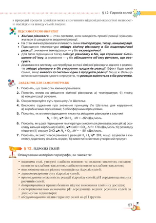 57
  § 12. Гідроліз солей
в природні процеси довкілля може спричинити відповідні екологічні незворот­
ні наслідки на шкоду самій людині.
ПІД­СУ­МО­ВУ­Є
­
МО ВИВЧЕНЕ
•	 Хімічна рівновага — стан системи, коли швидкість прямої реакції зрівнова­
жується зі швидкістю зворотної реакції.
•	 На стан хімічної рівноваги впливають зміни температури, тиску, концентрації.
•	 Підвищення температури зміщує хімічну рівновагу в бік ендотермічної
реакції, зниження температури — у бік екзотермічної.
•	 Для газів підвищення тиску зміщує рівновагу в бік, що спричиняє змен-
шення об’єму, а зниження — у бік збільшення об’єму речовин, що реа-
гують.
•	 Додавання в систему, що перебуває в стані хімічної рівноваги, одного з реаген­
тів зміщує рівновагу в бік утворення продуктів реакції. Ефект буде такий
самий, якщо вивести із системи один з продуктів реакції. Якщо ж збільшу­
вати концентрацію одного з продуктів, то реакція зміститься в бік реагентів.
ЗАВ­ДАН­НЯ ДЛЯ СамоКОН­ТРО­ЛЮ
1.	 Поясніть, що таке стан хімічної рівноваги.
2.	 Поясніть вплив на зміщення хімічної рівноваги: а) температури; б) тиску;﻿
в) концентрації речовин.
3.	 Охарактеризуйте суть принципу Ле Шательє.
4.	 Висловте судження про значення принципу Ле Шательє для керування:﻿
а) виробничими процесами; б) біосферними процесами.
5.	 Поясніть, як вплине підвищення тиску на зміщення рівноваги в системі  
N2
+ 3H2  
  
2NH3
,  ∆H = –92 кДж/моль.
6.	 Поясніть, як у разі підвищення температури зміститься рівновага реакцій: а) роз­
кладу кальцій карбонату СаСО3  
  
СаО + СО2
, ∆H = 178 кДж/моль; б) розкладу
нітроген(ІІ) оксиду 2NO N2
+ O2
, ∆H = –181 кДж/моль.
7.	 Поясніть, як зміститься рівновага реакцій Н2
+ І2
        2НІ, якщо: а) увести в си­­
сте­му додаткову кількість водню; б) вивести із системи утворений продукт.
§ 12. ГІДРОЛІЗ СОЛЕЙ
Опанувавши матеріал параграфа, ви зможете:
•	 називати солі, утворені слабкою основою та сильною кислотою, сильною
основою та слабкою кислотою, слабкою основою та слабкою кислотою;
•	пояснювати вплив різних чинників на гідроліз солей;
•	характеризувати суть гідролізу солей;
•	прогнозувати можливість реакції гідролізу солей; рН середовища водних
розчинів солей;
•	дотримуватися правил безпеки під час виконання хімічних дослідів;
•	експериментально визначати рН середовища водних розчинів солей за
допомогою індикаторів;
•	обґрунтовувати вплив гідролізу солей на рН ґрунтів.
 