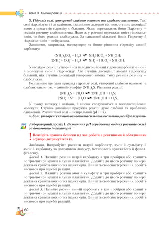 60
Тема 3. Хімічні реакції  
3. Гідроліз солі, утвореної слабкою основою та слабкою кислотою. Такі
солі гідролізують і за катіоном, і за аніоном залежно від того, ступінь дисоціації
якого з продуктів гідролізу є більшим. Якщо переважають йони Гідрогену —
реакція розчину слабокислотна. Якщо ж у розчині переважає вміст гідроксид-
іонів, то його реакція слаболужна. За однакової кількості йонів Гідрогену й
гідроксид-іонів — нейтральна.
Запишемо, наприклад, молекулярне та йонне рівняння гідролізу амоній
карбонату:
(NH4
)2
СО3
+ Н2
О NH4
HСО3
+ NH4
ОН;
2NH4
+
+ СО3
2–
+ Н2
О NH4
+
+ НСО3
–
+ NH4
ОН.
Унаслідок реакції утворилися малодисоційовані гідрогенкарбонат-аніони
й молекули амоній гідроксиду. Але ступінь дисоціації амоній гідроксиду
більший, ніж ступінь дисоціації утвореного аніона. Тому реакція розчину —
слаболужна.
Розглянемо ще один приклад гідролізу солі, утвореної слабкою основою та
слабкою кислотою, — амоній сульфіду (NH4
)2
S. Рівняння реакції:
(NH4
)2
S + 2Н2
О 2NH4
ОН + Н2
S;
2NH4
+
+ S2–
+ 2Н2
О 2NH4
ОН + Н2
S.
У цьому випадку і катіони, й аніони сполучаються в малодисоційовані
молекули. Ступінь дисоціації продуктів реакції дуже слабкий та приблизно
однаковий. Розчин такої солі — нейтральний (рН = 7).
4.Солі,утворенісильноюосновоютасильноюкислотою,негідролізують.
Лабораторний дослід 1. Визначення рН середовища водних розчинів солей
за допомогою індикаторів
Повторіть правила безпеки під час роботи з реактивами й обладнанням
і суворо дотримуйтеся їх.
Завдання. Випробуйте розчини натрій карбонату, амоній сульфату й
амоній карбонату за допомогою лакмусу, метилового оранжевого й фенол­
фталеїну.
Дослід 1. Налийте розчин натрій карбонату в три пробірки або крапніть
по три-чотири краплі в лунки планшетки. Додайте до цього розчину по черзі
декілька крапель кожного з індикаторів. Опишіть свої спостереження, зробіть
висновок про перебіг реакцій.
Дослід 2. Налийте розчин амоній сульфату в три пробірки або крапніть
по три-чотири краплі в лунки планшетки. Додайте до цього розчину по черзі
декілька крапель кожного з індикаторів. Опишіть свої спостереження, зробіть
висновок про перебіг реакцій.
Дослід 3. Налийте розчин амоній карбонату в три пробірки або крапніть
по три-чотири краплі в лунки планшетки. Додайте до цього розчину по черзі
декілька крапель кожного з індикаторів. Опишіть свої спостереження, зробіть
висновок про перебіг реакцій.
 