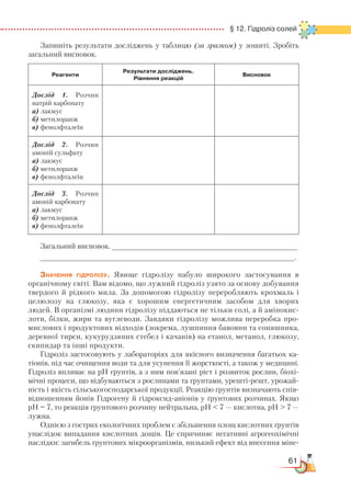61
  § 12. Гідроліз солей
Запишіть результати досліджень у таблицю (за зразком) у зошиті. Зробіть
загальний висновок.
Реагенти
Результати досліджень.
Рівняння реакцій
Висновок
Дослід 1. Розчин
натрій карбонату
а) лакмус
б) метилоранж
в) фенолфталеїн
Дослід 2. Розчин
амоній сульфату
а) лакмус
б) метилоранж
в) фенолфталеїн
Дослід 3. Розчин
амоній карбонату
а) лакмус
б) метилоранж
в) фенолфталеїн
Загальний висновок. ___________________________________________
___________________________________________________________.
Значення гідролізу. Явище гідролізу набуло широкого застосування в
органічному світі. Вам відомо, що лужний гідроліз узято за основу добування
твердого й рідкого мила. За допомогою гідролізу переробляють крохмаль і
целюлозу на глюкозу, яка є хорошим енергетичним засобом для хворих
людей. В організмі людини гідролізу піддаються не тільки солі, а й амінокис-
лоти, білки, жири та вуглеводи. Завдяки гідролізу можлива переробка про-
мислових і продуктових відходів (зокрема, лушпиння бавовни та соняшника,
деревної тирси, кукурудзяних стебел і качанів) на етанол, метанол, глюкозу,
скипидар та інші продукти.
Гідроліз застосовують у лабораторіях для якісного визначення багатьох ка-
тіонів, під час очищення води та для усунення її жорсткості, а також у медицині.
Гідроліз впливає на рН ґрунтів, а з ним пов’язані ріст і розвиток рослин, біохі-
мічні процеси, що відбуваються з рослинами та ґрунтами, урешті-решт, урожай-
ність і якість сільськогосподарської продукції. Реакцію ґрунтів визначають спів­
відношенням йонів Гідрогену й гідроксид-аніонів у ґрунтових розчинах. Якщо
рН = 7, то реакція ґрунтового розчину нейтральна, рН  7 — кислотна, рН  7 —
лужна.
Однією з гострих екологічних проблем є збільшення площ кислотних ґрунтів
унаслідок випадання кислотних дощів. Це спричиняє негативні агрогеохімічні
наслідки: загибель ґрунтових мікроорганізмів, низький ефект від внесення міне­
 