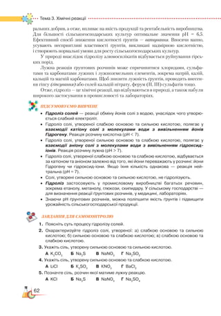 62
Тема 3. Хімічні реакції  
раль­них добрив, а отже, впливає на якість продукції та рентабельність виробництва.
Для більшості сільськогосподарських культур оптимальне зна­чен­ня рН = 6,5.
Ефективний спосіб зниження кислотності ґрунтів — вапнування. Вносячи вапно,
усувають несприятливі властивості ґрунтів, викликані надмірною кислотністю,
і створюють нормальні умови для росту сільськогосподарських культур.
У природі внаслідок гідролізу алюмосилікатів відбувається руйнування гірсь­
ких порід.
Лужна реакція ґрунтових розчинів може спричинятися хлоридами, сульфа-
тами та карбонатами лужних і лужноземельних елементів, зокрема натрій, калій,
кальцій та магній карбонатами. Щоб знизити лужність ґрунтів, проводять внесен-
ня гіпсу (гіпсування) або солей кальцій нітрату, ферум (II, III) сульфатів тощо.
Отже, гідроліз — це хімічні реакції, що відбуваються в природі, а також набули
широкого застосування в промисловості та лабораторіях.
ПІД­СУ­МО­ВУ­Є
­
МО ВИВЧЕНЕ
•	 Гідроліз солей — реакції обміну йонів солі з водою, унаслідок чого утворю­
ється слабкий електроліт.
•	 Гідроліз солі, утвореної слабкою основою та сильною кислотою, полягає у
взаємодії катіону солі з молекулами води з вивільненням йонів
Гідрогену. Реакція розчину кислотна (рН  7).
•	 Гідроліз солі, утвореної сильною основою та слабкою кислотою, полягає у
взаємодії аніону солі з молекулами води з вивільненням гідроксид-
іонів. Реакція розчину лужна (рН  7).
•	 Гідроліз солі, утвореної слабкою основою та слабкою кислотою, відбувається
за катіоном та аніоном залежно від того, які йони переважають у розчині: йони
Гідрогену чи гідроксид-іони. Якщо їхня кількість однакова — реакція ней­
тральна (рН = 7).
•	 Солі, утворені сильною основою та сильною кислотою, не гідролізують.
•	 Гідроліз застосовують у промисловому виробництві багатьох речовин,
зокрема етанолу, метанолу, глюкози, скипидару. У сільському господар­стві —
для визначення реакції ґрунтових розчинів, у медицині, лабораторіях.
•	 Знаючи рН ґрунтових розчинів, можна поліпшити якість ґрунтів і підвищити
урожайність сільськогосподарської продукції.
ЗАВ­ДАН­НЯ ДЛЯ СамоКОН­ТРО­ЛЮ
1.	 Поясніть суть процесу гідролізу солей.
2.	 Охарактеризуйте гідроліз солі, утвореної: а) слабкою основою та сильною
кислотою; б) сильною основою та слабкою кислотою; в) слабкою основою та
слабкою кислотою.
3. Укажіть сіль, утворену сильною основою та сильною кислотою.
	
А K2
СО3
		
Б Na2
S		 В NaNO3
		
Г Na2
SO3
4. Укажіть сіль, утворену сильною основою та слабкою кислотою.
	
А LiCl			 Б К2
SO3
		
В КNO3
		
Г ВaСl2
5. Позначте сіль, розчин якої матиме лужну реакцію.
	
А KCl			 Б Na2
S		 В NaNO3
		
Г Na2
SO4
 