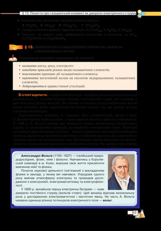 63
  § 13. Поняття про гальванічний елемент як джерело електричного струму
6. Позначте сіль, розчин якої матиме кислотну реакцію.
	
А NH4
NO3	
Б (NH4
)2
S	 В (NH4
)2
CO3
		
Г  (NH4
)2
SO3
7.	 Складіть рівняння реакцій гідролізу солей: а) Zn(NO3
)2
; б) K2
SO3
; в) (NH4
)2
S.
8.	 Поясніть, як змінять своє забарвлення індикатори в розчинах: а) AlCl3
;﻿
б) CH3
COONa; в) CH3
COONH4
.
§ 13.
	
ПОНЯТТЯ ПРО ГАЛЬВАНІЧНИЙ ЕЛЕМЕНТ ЯК ДЖЕРЕЛО
ЕЛЕКТРИЧНОГО СТРУМУ
Опанувавши матеріал параграфа, ви зможете:
•	називати катод, анод, електроліт;
•	наводити приклади різних видів гальванічних елементів;
•	пояснювати принцип дії гальванічного елемента;
•	оцінювати негативний вплив на екологію відпрацьованих гальванічних
елементів;
•	дотримуватися правил їхньої утилізації.
З історії відкриття. Італійський фізіолог, професор медицини Болонського
університету Л. Гальвані вперше виявив електричний струм, що виникав у
разі контакту різних металів. Він провів та описав дослід скорочення м’язів
задніх кінцівок жаби, закріплених на мідних гачках, під час дотику до них
сталевим скальпелем.
Зацікавившись дослідом Л. Гальвані, його співвітчизник, фізик і хімік
А. Вольта провів серію дослідів, у яких замінив кінцівку жаби на електрометр.
У  1800  р. А. Вольта заявив про відкриття явища виникнення електричного
струму та сконструював пристрій, що виробляв електричний струм. Пристрій
складався з двох металевих пластин — мідної та цинкової, між якими поміщалася
тканина, заздалегідь просякнута розчином сульфатної кислоти. До пластин були
припаяні дроти, які занурювали у воду. На поверхні дротів виділявся газ, що вка-
зувало на проходження крізь воду електричного струму. Це найпростіше хімічне
джерело струму він назвав гальванічним елементом, на честь Л. Гальвані.
Алессандро Вольта (1745–1827) — італійський приро­
додослідник, фізик, хімік і фізіолог. Навчаючись у Королів­
ській семінарії в м. Комо, вирішив своє життя присвятити
вивченню хімії та фізики.
Початок наукової діяльності пов’язаний з викладанням
фізики в закладі, у якому він навчався. Упродовж одного
року вивчав атмосферну електрику та проводив дослі­­
дження з електрохімії, електромагнетизму та електрофізіо­
логії.
У 1800 р. винайшов першу електричну батарею — нове
джерело постійного струму (вольтів стовп). Цей винахід відіграв визначальну
роль у дослідженнях електромагнітних і магнітних явищ. На честь А.  Вольта
названа одиниця різниці потенціалів електричного поля — вольт.
 