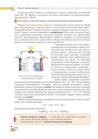 64
Тема 3. Хімічні реакції  
Удосконаленням першого гальванічного елемента займалися англійський
хімік Дж. Ф. Даніель і незалежно від нього німецький та російський фізик-
винахідник Б. С. Якобі.
Пригадайте з курсу хімії 9 класу, які речовини називають електролітами.
Принцип дії гальванічного елемента. Гальванічний елемент Даніеля–Якобі
(рис. 31) складається з двох посудин, що містять розчини солей: цинк нітрат і
купрум(ІІ) нітрат. У першу посудину занурено цинкову пластину, а в другу —
мідну. Інакше пластини називають електродами. Посудини сполучені труб-
кою, запов­неною розчином електроліту (натрій нітрату), для забезпечення
контакту між розчинами. Щоб розчин у трубці не виливався, її кінці закрива-
ють скловатою або гелем, просоченим електролітом. Якщо пластини з’єднати
дротом з електричною лампою, то вона засвітиться.
Упродовж деякого часу в посудинах з
електродами спостерігаються зміни: цин-
кова пластина зменшується, тобто розчи-
няється, а мідна — збільшується, тому що
на ній осідає мідь з розчину купрум(ІІ)
нітрату. Водночас його за­барвлення по-
слаблюється, що вказує на зниження
концентрації йонів Куп­руму в розчині.
Відбувається хі­міч­­­ний процес, суть яко-
го полягає в перенесенні електронів з
однієї частини елемента до іншої. Отже,
у гальванічному елементі відбувається
типовий елект­ро­хі­міч­ний процес, що по-
яснюється окисно-відновними реакціями.
Атоми цинку, утрачаючи елект­ро­ни,
окис­нюються й перетворюються на ка­тіо­ни Цинку: Zn0
– 2ē = Zn2+
. На цинковому
електроді концентруються електрони, тому він набуває негативного заряду.
Цинковий електрод називають анодом. На поверхні мідної пластини електрони
захоплюються катіонами Купруму з розчину, відновлюючи їх до атомів міді, які й
осідають на пластині. Відбувається процес відновлення: Сu2+
 
+ 2ē = Сu0
. Мідний
електрод унаслідок відновлення набуває позитивного заряду; такий електрод
дістав назву катод.
Окисно-відновний процес, що відбувається в гальванічному елементі, відоб­
ра­жає таке сумарне рівняння:
Cu2+
+ Zn0
→ Cu0
+ Zn2+
,
або рівняння реакції заміщення:
Cu(NO3
)2
 
+ Zn = Сu + Zn(NO3
)2
.
Хімічні джерела струму — це пристрої, що виробляють електрич-
ний струм унаслідок перебігу в них хімічних реакцій.
Гальванічний елемент є хімічним джерелом струму.
Рис. 31. Схема гальванічного
елемента Даніеля–Якобі
 