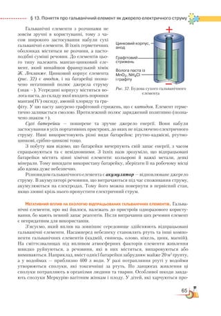 65
  § 13. Поняття про гальванічний елемент як джерело електричного струму
Гальванічні елементи з розчина­ми не
зовсім зручні в користуванні, тому з ча­
сом широкого застосування на­бу­ли сухі
гальванічні елементи. В їхніх герметичних
оболонках містяться не розчини, а пасто-
подібні суміші речовин. До елементів цьо-
го типу належить манган-цинковий еле-
мент, який винайшов французький хімік
Ж. Лекланже. Цинковий корпус еле­мента
(рис. 32) є анодом, і на бата­рей­ці позна-
чено негативний по­люс джерела струму
(знак –). Усередині корпусу міститься во-
лога паста, до складу якої входять порошки
манган(ІV) оксиду, амоній хлориду та гра-
фіту. У цю пасту занурено графітовий стрижень, що є катодом. Елемент герме-
тично заливається смолою. Протилежний полюс заряджений позитивно (позна-
чено знаком +).
Сухі батерейки — поширене та зручне джерело енергії. Вони набули
застосування в усіх портативних пристроях, до яких не підключено електричного
струму. Нині використовують різні види батарейок: ртутно-кадмієві, ртутно-
цинкові, срібно-цинкові тощо.
З побуту вам відомо, що батарейки вичерпують свій запас енергії, з часом
спрацьовуються та є невідновними. З їхніх назв зрозуміло, що відпрацьовані
батарейки містять цінні хімічні елементи: кольорові й важкі метали, деякі
мінерали. Тому викидати використану батарейку, зберігати її на робочому місці
або вдома дуже небезпечно.
Різновидом гальванічного елемента є акумулятор — відновлюване джерело
струму. В акумуляторі речовини, що витрачаються під час споживання струму,
акумулюються на електродах. Тому його можна повернути в первісний стан,
якщо ззовні крізь нього пропустити електричний струм.
Негативний вплив на екологію відпрацьованих гальванічних елементів. Гальва-
нічні елементи, про які йшлося, належать до пристроїв одноразового користу-
вання, бо мають певний запас реагентів. Після витрачання цих речовин елемент
є непридатним для використання.
З’ясуємо, який вплив на зовнішнє середовище здійснюють відпрацьовані
гальванічні елементи. Насамперед небезпеку становлять ртуть та інші ком­по­
ненти гальванічних елементів (кадмій, свинець, олово, нікель, цинк, магній).
На сміттєзвалищах під впливом атмосферних факторів елементи живлення
швидко руйнуються, а речовини, які в них містяться, випаровуються або
вимиваються. Наприклад, вміст однієї батарейки забруднює майже 20 м2
ґрунту,
а у водоймах — приблизно 400 л води. У разі потрапляння ртуті у водойми
утворюються сполуки, які токсичніші за ртуть. По ланцюгах живлення ці
сполуки потрапляють в організми людини та тварин. Особливої шкоди зав­да­
ють сполуки Меркурію вагітним жінкам і плоду. У дітей, які харчуються про­
Рис. 32. Будова сухого гальванічного
елемента
 