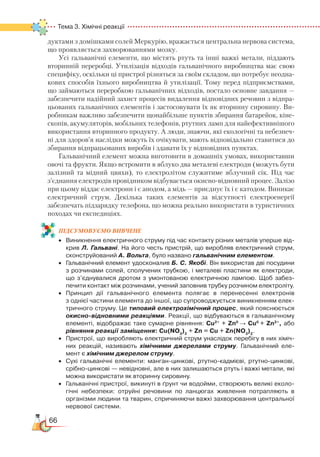 66
Тема 3. Хімічні реакції  
дуктами з домішками солей Меркурію, вражається центральна нервова система,
що проявляється захворюваннями мозку.
Усі гальванічні елементи, що містять ртуть та інші важкі метали, піддають
вторинній переробці. Утилізація відходів гальванічного вироб­ництва має свою
специфіку, оскільки ці пристрої різняться за своїм складом, що потребує неодна-
кових способів їхнього виробництва й утилізації. Тому перед підприємствами,
що займаються переробкою гальванічних відходів, постало основне завдання —
забезпечити надійний захист процесів вида­лення відповідних речовин з відпра-
цьованих гальванічних елементів і застосовувати їх як вторинну сировину. Ви-
робникам важливо забезпечити щонайбільше пунктів збирання батарейок, кіне­
скопів, акумуляторів, мобільних телефонів, ртутних ламп для найефективнішого
використання вторинного продукту. А люди, знаючи, які екологічні та небезпеч-
ні для здоров’я наслідки можуть їх очікувати, мають відповідально ставитися до
збирання відпрацьованих виробів і здавати їх у від­по­відних пунктах.
Гальванічний елемент можна виготовити в домашніх умовах, використавши
овочі та фрукти. Якщо встромити в яблуко два металеві електроди (можуть бути
залізний та мідний цвяхи), то електролітом служитиме яблучний сік. Під час
з’єднання електродів провідником відбувається окисно-відновний процес. Залізо
при цьому віддає електрони і є анодом, а мідь — приєднує їх і є катодом. Виникає
електричний струм. Декілька таких елементів за відсутності електроенергії
забезпечать підзарядку телефона, що можна реально використати в туристичних
походах чи експедиціях.
ПІД­СУ­МО­ВУ­Є
­
МО ВИВЧЕНЕ
•	 Виникнення електричного струму під час контакту різних металів уперше від­
крив Л. Гальвані. На його честь пристрій, що виробляв електричний струм,
сконструйований А. Вольта, було названо гальванічним елементом.
•	 Гальванічний елемент удосконалив Б. С. Якобі. Він використав дві посудини﻿
з розчинами солей, сполучених трубкою, і металеві пластини як електроди,
що з’єднувалися дротом з умонтованою електричною лампою. Щоб забез­
печити контакт між розчинами, учений заповнив трубку розчином електроліту.
•	 Принцип дії гальванічного елемента полягає в перенесенні електронів
з однієї частини елемента до іншої, що супроводжується виникненням елек­
тричного струму. Це типовий електрохімічний процес, який поясню­ється
окисно-відновними реакціями. Реакції, що відбуваються в гальваніч­ному
елементі, відображає таке сумарне рівняння: Cu2+
+ Zn0
→ Cu0
+ Zn2+
, або
рівняння реакції заміщення: Cu(NO3
)2
 
+ Zn = Сu + Zn(NO3
)2
.
•	 Пристрої, що виробляють електричний струм унаслідок перебігу в них хіміч­
них реакцій, називають хімічними джерелами струму. Гальванічний еле­
мент є хімічним джерелом струму.
•	 Сухі гальванічні елементи: манган-цинкові, ртутно-кадмієві, ртутно-цинкові,
срібно-цинкові — невідновні, але в них залишаються ртуть і важкі метали, які
можна використати як вторинну сировину.
•	 Гальванічні пристрої, викинуті в ґрунт чи водойми, створюють великі еколо­
гічні небезпеки: отруйні речовини по ланцюгах живлення потрапляють в
організми людини та тварин, спричиняючи важкі захворювання центральної
нер­вової системи.
 