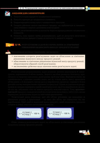 67
  § 14. Розрахункові задачі на обчислення за хімічними рівняннями...
ЗАВ­ДАН­НЯ ДЛЯ СамоКОН­ТРО­ЛЮ
1.	 Поясніть історію відкриття гальванічного елемента.
2.	 Поясніть принцип дії гальванічного елемента.
3.	 Охарактеризуйте склад сухого гальванічного пристрою.
4.	 Складіть рівняння окисно-відновного процесу, що відбувається в гальваніч­
ному елементі з манган-цинковими електродами.
5.	 Оцініть негативний вплив на екологію України відпрацьованих гальванічних
елементів.
6.	 Поясніть, яких правил треба дотримуватися, щоб не допустити негативних
впливів хімічних джерел струму на екологію та здоров’я людини.
§ 14.
	
РОЗРАХУНКОВІ ЗАДАЧІ НА ОБЧИСЛЕННЯ ЗА ХІМІЧНИМИ
РІВНЯННЯМИ ВІДНОСНОГО ВИХОДУ ПРОДУКТУ РЕАКЦІЇ
Опанувавши матеріал параграфа, ви зможете:
•	пояснювати алгоритм розв’язування задач на обчислення за хімічними
рівняннями відносного виходу продукту реакції;
•	обчислювати за хімічними рівняннями відносний вихід продукту реакції,
обґрунтовуючи обраний спосіб розв’язання;
•	висловлювати судження щодо значення вмінь розв’язувати задачі.
Розв’язування розрахункових задач розвиває вміння аналізувати й синте-
зувати, порівнювати й обчислювати. Задачі є засобом розвитку інтелекту, кри-
тичного та творчого мислення, розв’язання проблем тощо. Вивчаючи хімію, ви
ознайомилися з різними типами задач, які не тільки дають змогу проводити
обчислення, а й відіграють значну роль у виробничих процесах, сприяють більш
рентабельному використанню сировини та продукції. Однак за допомогою розра-
хунків не завжди отримують такий самий результат, що й на виробництві, оскіль-
ки під час добування того чи іншого продукту можливі втрати. Тому практич­
ний вихід продукту завжди менший від теоретично можливого, тобто того, що ми
отримуємо, розв’язуючи задачі за хімічними рівняннями.
Теоретичний вихід відповідає масі або об’єму речовини, що знаходимо за
рівнянням реакції, а практичний — це маса або об’єм, що отримують під час
виробництва. Щоб знайти відносний вихід продукту, який позначають грецькою
літерою η (ema), доцільно застосувати формули:
Отже, учимося розв’язувати задачі на обчислення за хімічними рівняннями
відносного виходу продукту реакції.
m (практ.) V (практ.)
m (теор.) V (теор.)
 