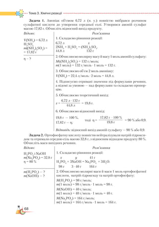 68
Тема 3. Хімічні реакції  
Задача 1. Амоніак об’ємом 6,72 л (н. у.) повністю ввібрався розчином
сульфатної кислоти до утворення середньої солі. Утворився амоній сульфат
масою 17,82 г. Обчисліть відносний вихід продукту.
Відомо:
V(NH3
) = 6,72 л
H2
SO4
m((NH4
)2
SO4
) =
= 17,82 г
Розв’язання
1. Складаємо рівняння реакції:
6,72 л х
2NH3
+ H2
SO4
= (NH4
)2
SO4
.
44,8 л 132 г
2.Обчислюємомолярнумасуймасу1мольамонійсульфату:
М((NH4
)2
SO4
) = 132 г/моль;
m(1 моль) = 132 г/моль ∙ 1 моль = 132 г.
3. Обчислюємо об’єм 2 моль амоніаку:
V(NH3
) = 22,4 л/моль ∙ 2 моль = 44,8 л.
4. Підписуємо отримані значення під формулами речовин,
а відомі за умовою — над формулами та складаємо пропор­
цію.
5. Обчислюємо теоретичний вихід:
х = = 19,8 г.
6. Обчислюємо відносний вихід:
тоді η = = 90 % або 0,9.
Відповідь: відносний вихід амоній сульфату — 90 % або 0,9.
η – ?
Задача 2. Ортофосфатну кислоту повністю нейтралізували натрій гідрокси­
дом та отримали середню сіль масою 32,8 г, з відносним відходом продукту 80 %.
Обчисліть маси вихідних речовин.
Відомо:
H3
PO4
і NaOH
m(Na3
PO4
) = 32,8 г
η = 80 %
Розв’язання
1. Складаємо рівняння реакції:
х у 41 г
H3
PO4
+ 3NaOH = Na3
PO4
+ 3H2
O.
98 г 3 ∙ 40 г 164 г
2. Обчислюємо молярні маси й маси 1 моль ортофосфатної
кислоти, натрій гідроксиду та натрій ортофосфату:
М(H3
РO4
) = 98 г/моль;
m(1 моль) = 98 г/моль ∙ 1 моль = 98 г.
М(NаОН) = 40 г/моль;
m(1 моль) = 40 г/моль ∙ 1 моль = 40 г.
М(Nа3
РО4
) = 164 г/моль;
m(1 моль) = 164 г/моль ∙ 1 моль = 164 г.
m(H3
PO4
) — ?
m(NaOH) — ?
6,72 л ∙ 132 г
44,8 л
19,8 г — 100 %,
17,82 г — η;
17,82 г ∙ 100 %
19,8 г
 