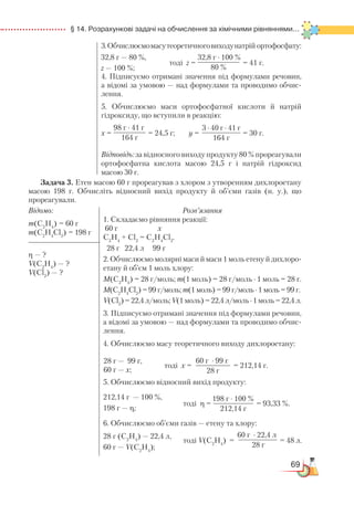 69
  § 14. Розрахункові задачі на обчислення за хімічними рівняннями...
3.Обчислюємомасутеоретичноговиходунатрій ортофосфату:
тоді z = = 41 г.
4. Підписуємо отримані значення під формулами речовин,
а ві­до­мі за умовою — над формулами та проводимо обчис-
лення.
5. Обчислюємо маси ортофосфатної кислоти й натрій
гідроксиду, що вступили в реакцію:
х = = 24,5 г; у = = 30 г.
Відповідь: за відносного виходу продукту 80 % прореагували
ортофосфатна кислота масою 24,5 г і натрій гідроксид
масою 30 г.
Задача 3. Етен масою 60 г прореагував з хлором з утворенням дихлороетану
масою 198 г. Обчисліть відносний вихід продукту й об’єми газів (н. у.), що
прореагували.
Відомо:
m(С2
Н4
) = 60 г
m(С2
Н4
Cl2
) = 198 г
Розв’язання
1. Складаємо рівняння реакції:
60 г x
С2
Н4
+ Cl2
= C2
H4
Cl2
.
28 г 22,4 л 99 г
2. Обчислюємо молярні маси й маси 1 моль етену й дихлоро­­
етану й об’єм 1 моль хлору:
М(С2
Н4
) = 28 г/моль; m(1 моль) = 28 г/моль ∙ 1 моль = 28 г.
М(С2
Н4
Cl2
) = 99 г/моль; m(1 моль) = 99 г/моль ∙ 1 моль = 99 г.
V(Сl2
) = 22,4 л/моль; V(1 моль) = 22,4 л/моль ∙ 1 моль = 22,4 л.
3. Підписуємо отримані значення під формулами речовин,
а відомі за умовою — над формулами та проводимо обчис­
лен­ня.
4. Обчислюємо масу теоретичного виходу дихлороетану:
тоді х = = 212,14 г.
5. Обчислюємо відносний вихід продукту:
212,14 г — 100 %,
тоді η = = 93,33 %.
198 г — η;
6. Обчислюємо об’єми газів — етену та хлору:
28 г (C2
H4
) — 22,4 л,
60 г — V(C2
H4
);
32,8 г — 80 %,
z — 100 %;
32,8 г ∙ 100 %
80 %
98 г ∙ 41 г
164 г
3 ∙ 40 г ∙ 41 г
164 г
η — ?
V(C2
H4
) — ?
V(Cl2
) — ?
28 г — 99 г,
60 г — х;
60 г ∙ 99 г
28 г
198 г ∙ 100 %
212,14 г
тоді V(C2
H4
) = = 48 л.
60 г ∙ 22,4 л
28 г
 