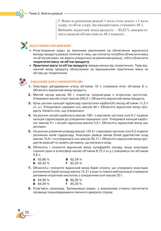 70
Тема 3. Хімічні реакції  
7. Якщо за рівнянням реакції 1 моль етену реагує з 1 моль
хлору, то об’єм хлору, що використався, становить 48 л.
Відповідь: відносний вихід продукту — 93,33 %, вико­рис­та­
ли­ся однакові об’єми газів по 48 л кожного.
ПІД­СУ­МО­ВУ­Є
­
МО ВИВЧЕНЕ
•	 Розв’язування задач за хімічними рівняннями на обчислення відносного
виходу продукту реакції полягає в тому, що спочатку потрібно обчислити масу
чи об’єм речовин, які мають утворитися за рівнянням реакції, тобто обчислити
теоретичні масу чи об’єм продукту.
•	 Практичні маса та об’єм продукту завжди менші від теоретичних. Тому від­
носний вихід продукту обчислюємо за відношенням практичних маси чи
об’єму до теоретичних.
ЗАВ­ДАН­НЯ ДЛЯ СамоКОН­ТРО­ЛЮ
1.	 Унаслідок дегідрування етану об’ємом 10 л отримали етен об’ємом 8 л.
Обчисліть відносний вихід продукту.
2.	 Магній оксид масою 80 г повністю прореагував з нітратною кислотою.  
Утворився магній нітрат масою 243,2 г. Обчисліть відносний вихід продукту.
3.	 Крізь розчин кальцій гідроксиду пропустили карбон(IV) оксид об’ємом 11,2 л
(н. у.). Утворилася середня сіль масою 44 г. Обчисліть відносний вихід про­
дукту. Назвіть сіль, що утворилася.
4.	 На розчин натрій карбонату масою 106 г з масовою часткою солі 0,1 подіяли
кальцій гідроксидом до утворення середньої солі. Утворився кальцій карбо­
нат масою 9 г і натрій гідроксид масою 3,6 г. Обчисліть відносний вихід цих
речовин.
5.	 На розчин алюміній хлориду масою 133,5 г з масовою часткою солі 0,2 подіяли
розчином калій гідроксиду. Унаслідок реакції випав білий драглистий осад
масою 15,6 г та утворилася сіль масою 40,11 г. Обчисліть відносний вихід про­
дуктів реакцій та назвіть речовину, що випала в осад.
6.	 Обчисліть і позначте відносний вихід сульфур(IV) оксиду, якщо внаслідок
горіння сірки в атмосфері кисню об’ємом 6,72 л (н.у.) утворився газ об’ємом
5,6 л.
А	 83,66 %	 В	 82,34 %
Б	 82,43 %	 Г	 83,33 %
7.	 Обчисліть і позначте відносний вихід барій нітрату, що утворився внаслідок
розчинення барій оксиду масою 15,3 г у воді та повної нейтралізації отриманої
речовини нітратною кислотою з утворенням солі масою 22 г.
А	 84,90 %	 В	 80,20 %
Б	 84,29 %	 Г	 85,30 %
8.	 Розв’яжіть кросворд. Заповнивши рядки, у виділеному стовпці прочитаєте
прізвище першовідкривача хімічного джерела струму.
 
