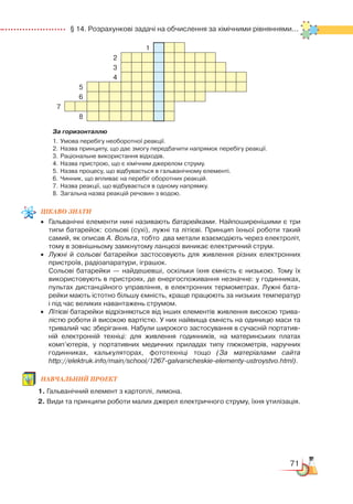 71
  § 14. Розрахункові задачі на обчислення за хімічними рівняннями...
1
2
3
4
5
6
7
8
За горизонталлю
1.	 Умова перебігу необоротної реакції.
2.	 Назва принципу, що дає змогу передбачити напрямок перебігу реакції.
3.	 Раціональне використання відходів.
4.	 Назва пристрою, що є хімічним джерелом струму.
5.	 Назва процесу, що відбувається в гальванічному елементі.
6.	 Чинник, що впливає на перебіг оборотних реакцій.
7.	 Назва реакції, що відбувається в одному напрямку.
8.	 Загальна назва реакцій речовин з водою.
Цікаво
знати
•	 Гальванічні елементи нині називають батарейками. Найпоширенішими є три
типи батарейок: сольові (сухі), лужні та літієві. Принцип їхньої роботи такий
самий, як описав А. Вольта, тобто  два метали взаємодіють через електроліт,
тому в зовнішньому замкнутому ланцюзі виникає електричний струм.
•	 Лужні й сольові батарейки застосовують для живлення різних електронних
пристроїв, радіоапаратури, іграшок.
	
Сольові батарейки — найдешевші, оскільки їхня ємність є низькою. Тому їх
використовують в пристроях, де енергоспоживання незначне: у годинниках,
пультах дистанційного управління, в електронних термометрах. Лужні бата­
рейки мають істотно більшу ємність, краще працюють за низьких температур
і під час великих навантажень струмом.
•	 Літієві батарейки відрізняються від інших елементів живлення високою трива­
лістю роботи й високою вартістю. У них найвища ємність на одиницю маси та
тривалий час зберігання. Набули широкого застосування в сучасній портатив­
ній електронній техніці: для живлення годинників, на материнських платах
комп’ютерів, у портативних медичних приладах типу глюкометрів, наручних
годин­никах, калькуляторах, фототехніці тощо (За матеріалами сайта
http://elektruk.info/main/school/1267-galvanicheskie-elementy-ustroystvo.html).
Навчальний
проект
1. Гальванічний елемент з картоплі, лимона.
2. Види та принципи роботи малих джерел електричного струму, їхня утилізація.
 