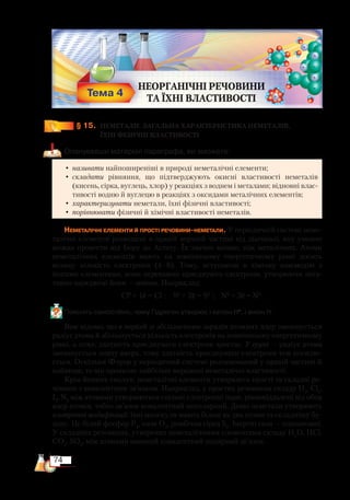 74
§ 15.
	
НЕМЕТАЛИ. ЗАГАЛЬНА ХАРАКТЕРИСТИКА НЕМЕТАЛІВ,
		 ЇХНІ ФІЗИЧНІ ВЛАСТИВОСТІ
Опанувавши матеріал параграфа, ви зможете:
•	називати найпоширеніші в природі неметалічні елементи;
•	 складати рівняння, що підтверджують окисні властивості неметалів
(кисень, сірка, вуглець, хлор) у реакціях з воднем і металами; відновні влас-
тивості водню й вуглецю в реакціях з оксидами металічних елементів;
•	характеризувати неметали, їхні фізичні властивості;
•	порівнювати фізичні й хімічні властивості неметалів.
Неметалічні елементи й прості речовини-неметали. У періодичній системі неме-
талічні елементи розміщені в правій верхній частині від діагоналі, яку умовно
можна провести від Бору до Астату. Їх значно менше, ніж металічних. Атоми
неметалічних елементів мають на зовнішньому енергетичному рівні досить
велику кількість електронів (4–8). Тому, вступаючи в хімічну взаємодію з
іншими елементами, вони переважно приєднують електрони, утворюючи нега-
тивно заряджені йони — аніони. Наприклад:
Cl0
+ 1ē = Cl–
; S0
+ 2ē = S2–
; N0
+ 3ē = N3–
.
Поясніть самостійно, чому Гідроген утворює і катіон Н+
, і аніон Н–
.
Вам відомо, що в періоді зі збільшенням зарядів атомних ядер зменшується
радіус атома й збільшується кількість електронів на зовнішньому енергетичному
рівні, а отже, здатність приєднувати електрони зростає. У групі — радіус атома
зменшується знизу вверх, тому здатність приєднувати електрони теж посилю-
ється. Оскільки Флуор у періодичній системі розташований у правій частині й
найвище, то він проявляє найбільш виражені неметалічні властивості.
Крім йонних сполук, неметалічні елементи утворюють прості та складні ре-
човини з ковалентним зв’язком. Наприклад, у простих речовинах складу Н2
, Cl2
,
I2
, N2
між атомами утворюються спільні електронні пари, рівновіддалені від обох
ядер атомів, тобто зв’язок ковалентний неполярний. Деякі неметали утворюють
алотропні модифікації: їхні молекули мають більш як два атоми та складнішу бу-
дову. Це білий фосфор Р4
, озон О3
, ромбічна сірка S8
. Інертні гази — одноатомні.
У складних речовинах, утворених неметалічними елементами складу Н2
O, HСl,
CO2
, SO3
, між атомами наявний ковалентний полярний зв’язок.
 