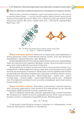 75
  § 15. Неметали. Загальна характеристика неметалів, їхні фізичні властивості  
Поясніть механізми утворення ковалентного неполярного й полярного зв’язків.
Неметалічні елементи утворюють прості речовини-неметали. Їм власти-
ва молекулярна будова — у вузлах молекулярних кристалічних ґраток розмі-
щуються неполярні молекули. Крім того, у багатьох неметалів наявні атомні
кристалічні ґратки. Це алмаз і графіт (див. § 8, с. 42), бор В, червоний фос-
фор Р (рис. 33).
Фізичні властивості неметалів. Неметали за нормальних умов перебувають у
різних агрегатних станах: газоподібному (кисень, водень, хлор, азот, фтор), рід-
кому (бром) і твердому (вуглець, сірка, фосфор).
Демонстраційний дослід. Розглянемо зразки деяких неметалів, зокрема брому,
сірки, вуглецю (вугілля), червоного фосфору та йоду. За результатами спостере-
жень легко описати фізичні властивості неметалів.
Це речовини, які не мають металічного блиску, їм невластива електро- й те-
плопровідність. Якщо вдарити по шматку сірки, вона легко розпадається на дрібні
частини, що підтверджує її крихкість. Неметалам з молекулярними кристалічни-
ми ґратками властиві низькі температури плавлення та кипіння, висока леткість.
Неметали мають різний колір: йод — фіолетовий, бром — бурий, хлор — жовто-
зелений, сірка — жовтий, графіт — чорно-сірий. Водень, кисень, азот — безбарвні
гази. Усі ці фізичні властивості взято за основу класифікації простих речовин на
метали й неметали.
Окисні властивості неметалів. Властивість неметалічних елементів приєдну-
вати електрони характеризує їхню здатність бути окисниками під час хімічних
перетворень. Щоб упевнитися в цьому, проведемо дослід.
Дослід 1. Нагріємо мідний дріт, який має червоний колір, у полум’ї пальника.
Він покривається чорним нальотом купрум(ІІ) оксиду. Отже, мідь вступила в
реакцію з киснем з утворенням купрум(II) оксиду. Рівняння реакції:
2Cu + O2
= 2CuO.
У цій реакції атоми Купруму віддають електрони та є відновниками. Атоми
Оксигену приєднують електрони та є окисниками.
а
б
Рис. 33. Моделі атомних кристалічних ґраток неметалів:
а — бору; б — червоного фосфору
t
 