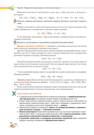 76
Тема 4. Неорганічні речовини та їхні властивості
Відновні властивості проявляють хлор, азот, сірка, вуглець у реакціях з
металами:
2Al + 3Cl2
= 2AlCl3
; 3Mg + N2
= Mg3
N2
; Fe + S = FeS; Ca + 2C = CaC2
.
Поясніть перехід електронів у рівняннях реакцій. Визначте окисники й віднов­
ники.
Окисні властивості неметалів проявляються й під час їхньої взаємодії між
собою. Наприклад, у реакції азоту з воднем, сірки з киснем:
N2
+ 3H2
= 2NH3
; S + O2
= SO2
.
У цих реакціях окисником є проста речовина, утворена більш електронега-
тивним елементом.
Визначте, які речовини є окисниками в реакціях між неметалами.
Відновні властивості неметалів. У реакціях з оксидами металічних елементів
деякі неметали проявляють відновні властивості.
Дослід 2. Пропустимо водень крізь чорний порошок купрум(ІІ) оксиду, отри-
маний у досліді 1. Через деякий час мідь з оксиду відновлюється: утворюється
речовина червоного кольору. Рівняння реакції:
СuO + H2
= Cu + H2
O.
Реакції взаємодії оксидів металічних елементів з воднем і вуглецем набули
практичного застосування в металургії. Під час реакції цинк оксиду з вуглецем
цинк відновлюється до вільного стану:
ZnO + C = Zn + CO.
У металургійній промисловості за допомогою водню відновлюють вольфрам.
Рівняння реакції:
WO3
+ 3H2
= W + 3H2
O.
Зверніть увагу! Неметалічні елементи проявляють здатність утворювати по
декілька оксидів. Наприклад, Карбон — СO та СО2
, Сульфур — SO2
та SO3
, Фос-
фор —Р2
О3
та Р2
О5
.
Отже, неметалічні елементи утворюють прості речовини-неметали, які під час
хімічних реакцій можуть бути як окисниками, так і відновниками.
ПІД­СУ­МО­ВУ­Є
­
МО ВИВЧЕНЕ
•	 У періодичній системі неметалічні елементи розміщені  в правій верхній час-
тині від діагоналі, яку умовно можна провести від Бору до Астату.   
•	 Атоми неметалічних елементів мають досить велику кількість електронів на
зовнішньому енергетичному рівні, тому вони переважно приєднують елек­
трони, утворюючи негативно заряджені йони — аніони.
•	 Неметалічні елементи утворюють прості та складні речовини з ковалент-
ним зв’язком і складні — з йонним зв’язком.
•	 Окисні властивості неметалів проявляються під час їхньої взаємодії з мета­
лами й між собою. У реакціях неметалів між собою проста речовина, утво-
рена більш електронегативним елементом, є окисником.
•	 У реакціях неметалів з оксидами металічних елементів деякі неметали
(водень, вуглець) проявляють відновні властивості.
t
 