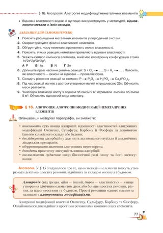 77
  § 16. Алотропія. Алотропні модифікації неметалічних елементів
•	 Відновні властивості водню й вуглецю використовують у металургії, віднов-
люючи метали з їхніх оксидів.
ЗАВ­ДАН­НЯ ДЛЯ СамоКОН­ТРО­ЛЮ
1.	 Поясніть розміщення металічних елементів у періодичній системі.
2.	 Охарактеризуйте фізичні властивості неметалів.
3.	 Обґрунтуйте, чому неметали проявляють окисні властивості.
4.	 Поясніть, у яких реакціях неметали проявляють відновні властивості.
5.	 Укажіть символ хімічного елемента, який має електронну конфігурацію атома
1s2
2s2
2p6
3s2
3p3
.
	
А  Р         Б
  
As         В  N         Г  Se
6.	 Допишіть праві частини рівнянь реакцій: S + O2
… ; S + H2
… . Поясніть,
які властивості — окисні чи відновні — проявляє сірка.
7.	 Складіть рівняння реакцій за схемою: Р P2
О5
Н3
РО4
­ 
Са3
(РО4
)2
.
8.	 Під час реакції магнію з азотом утворився магній нітрид масою 25 г. Обчисліть  
маси реагентів.
9.	 Унаслідок взаємодії азоту з воднем об’ємом 9 м3
отримали  амоніак об’ємом
5 м3
. Обчисліть відносний вихід амоніаку.
§ 16.
	
АЛОТРОПІЯ. АЛОТРОПНІ МОДИФІКАЦІЇ НЕМЕТАЛІЧНИХ
ЕЛЕМЕНТІВ
Опанувавши матеріал параграфа, ви зможете:
•	пояснювати суть явища алотропії; відмінності властивостей алотропних
модифікацій Оксигену, Сульфуру, Карбону й Фосфору за допомогою
їхнього кількісного складу або будови;
•	досліджувати адсорбційну здатність активованого вугілля й аналогічних
лікарських препаратів;
•	обґрунтовувати значення алотропних перетворень;
•	доводити практичну значущість явища адсорбції;
•	висловлювати судження щодо біологічної ролі озону та його застосу-
вання.
Алотропія. У § 15 згадувалося про те, що неметалічні елементи можуть утво-
рювати декілька простих речовин, відмінних за складом молекул і будовою.
Алотропні модифікації властиві Оксигену, Сульфуру, Карбону та Фосфору.
Ознайомимося докладніше з простими речовинами кожного з цих елементів.
Алотропія (від грецьк. allos — інший, tropos — властивість) — явище
утворення хімічним елементом двох або більше простих речовин, різ-
них за властивостями та будовою. Прості речовини одного елемента
називають алотропними модифікаціями.
 