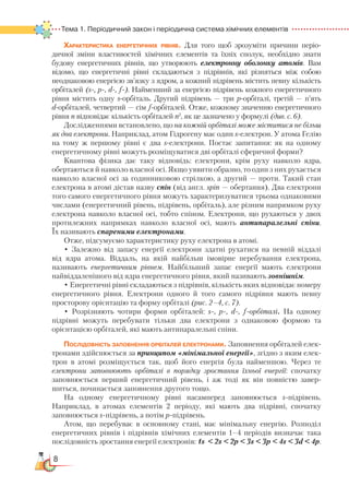 8
Тема 1. Періодичний закон і періодична система хімічних елементів  
Характеристика енергетичних рівнів. Для того щоб зрозуміти причини періо­
дичної зміни властивостей хімічних елементів та їхніх сполук, необхідно знати
будову енергетичних рівнів, що утворюють електронну оболонку атомів. Вам
відомо, що енергетичні рівні складаються з підрівнів, які різняться між собою
не­однаковою енергією зв’язку з ядром, а кожний підрівень містить певну кількість
орбіталей (s-, p-, d-, f-). Найменший за енергією підрівень кожного енергетичного
рівня містить одну s-орбіталь. Другий підрівень — три р-орбіталі, третій — п’ять
d-орбіталей, четвертий — сім f-орбіталей. Отже, кожному значенню енергетичного
рівня n відповідає кількість орбіталей n2
, як це зазначено у формулі (див. с. 6).
Дослідженнями встановлено, що на кожній орбіталі може міститися не більш
як два електрони. Наприклад, атом Гідрогену має один s-електрон. У атома Гелію
на тому ж першому рівні є два s-електрони. Постає запитання: як на одному
енергетичному рівні можуть розміщуватися дві орбіталі сферичної форми?
Квантова фізика дає таку відповідь: електрони, крім руху навколо ядра,
обертаються й навколо власної осі. Якщо уявити образно, то один з них рухається
навколо власної осі за годинниковою стрілкою, а другий — проти. Такий стан
електрона в атомі дістав назву спін (від англ. spin — обертання). Два електрони
того самого енергетичного рівня можуть характеризуватися трьома однаковими
числами (енергетичний рівень, підрівень, орбіталь), але різним напрямком руху
електрона навколо власної осі, тобто спіном. Електрони, що рухаються у двох
протилежних напрямках навколо власної осі, мають антипаралельні спіни.
Їх називають спареними електронами.
Отже, підсумуємо характеристику руху електрона в атомі.
• Залежно від запасу енергії електрони здатні рухатися на певній віддалі
від ядра атома. Віддаль, на якій найбільш імовірне перебування електрона,
називають енергетичним рівнем. Найбільший запас енергії мають електрони
найвіддаленішого від ядра енергетичного рівня, який називають зовнішнім.
• Енергетичні рівні складаються з підрівнів, кількість яких відповідає номеру
енергетичного рівня. Електрони одного й того самого підрівня мають певну
просторову орієнтацію та форму орбіталі (рис. 2–4, с. 7).
• Розрізняють чотири форми орбіталей: s-, p-, d-, f-орбіталі. На одному
підрівні можуть перебувати тільки два електрони з однаковою формою та
орієнтацією орбіталей, які мають антипаралельні спіни.
Послідовність заповнення орбіталей електронами. Заповнення орбіталей елек-
тронами здійснюється за принципом «мінімальної енергії», згідно з яким елек-
трон в атомі розміщується так, щоб його енергія була найменшою. Через те
електрони заповнюють орбіталі в порядку зростання їхньої енергії: спочатку
запов­нюється перший енергетичний рівень, і аж тоді як він повністю завер-
шиться, починається заповнення другого тощо.
На одному енергетичному рівні насамперед заповнюється s-підрівень.
На­приклад, в атомах елементів 2 періоду, які мають два підрівні, спочатку
заповнюється s-підрівень, а потім р-підрівень.
Атом, що перебуває в основному стані, має мінімальну енергію. Розподіл
енергетичних рівнів і підрівнів хімічних елементів 1–4 періодів визначає така
послідовність зростання енергії електронів: 1s
 
< 2s < 2р < 3s < 3р < 4s < 3d < 4р.
 