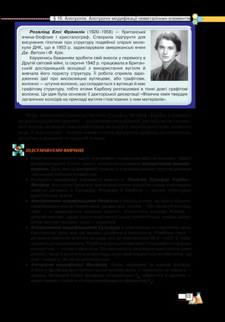 83
  § 16. Алотропія. Алотропні модифікації неметалічних елементів
Розалінд Елсі Франклін (1920–1958) — британська
вчена-біофізик і кристалограф. Створила підґрунтя для
висунення гіпотези про структуру подвійної спіралі моле­
кули ДНК, що в 1953 р. задекларували американські вчені
Дж. Ватсон і Ф. Крік.
Керуючись бажанням зробити свій внесок у перемогу в
Другій світовій війні, із серпня 1942 р. працювала в Британ­
ській дослідницькій асоціації з використання вугілля й
вивчала його пористу структуру. Її робота сприяла заро­
дженню ідеї про високоміцне вуглецеве, або графітове,
волокно — штучне волокно, що складається з вуглецю й має
графітову структуру, тобто атоми Карбону розташовані в тонкі довгі графітові
волокна. Ця ідея була основою її докторської дисертації «Фізична хімія твердих
органічних колоїдів на прикладі вугілля і пов’язаних з ним матеріалів».
Отже, неметалічні елементи Оксиген, Сульфур, Фосфор і Карбон утворюють
по декілька простих речовин — алотропних модифікацій, які набули застосуван-
ня в техніці, медицині, ювелірній справі, металургії, виробництві гуми, очищенні
води. У перспективі — широке використання фулеренів, графену, вуглецевих на-
нотрубок у медицині та лазерній техніці.
ПІД­СУ­МО­ВУ­Є
­
МО ВИВЧЕНЕ
•	 Неметалічні елементи здатні утворювати по декілька простих речовин. Прості
речовини одного й того самого  елемента називають алотропними модифі-
каціями. Суть явища алотропії полягає в утворенні кількох простих речовин
тим самим хімічним елементом.
•	 Алотропні модифікації утворюють елементи   Оксиген, Сульфур, Карбон і
Фос­фор. Алотропія Оксигену зумовлена різною кількістю атомів у молекулах
простих речовин, а Сульфуру, Фосфору й Карбону — різною структурою   
кристалічних ґраток.
•	 Алотропними модифікаціями Оксигену є кисень й озон, які здатні взаємо­
перетворюватися за певних умов. Це два гази: кисень — без запаху й кольору;
озон — з характерним запахом свіжості, блакитного кольору. Кисень —
добрий окисник, однак окисні властивості озону значно більші. Кисень забез­
печує життєві процеси, озон — отруйний.
•	 Алотропними модифікаціями Сульфуру є кристалічна та пластична сірка.
Кристалічна сірка має дві форми: ромбічну й моноклінну. Ромбічна сірка —
речовина лимонно-жовтого кольору, яка за температури 95,4–119,3 °С пере­
творюється на моноклінну. Ромбічна сірка утворює кристали ромбічної форми,
моноклінна — голчасті кристали. За подальшого нагрівання кристалічна сірка
кипить і, якщо її вилити в холодну воду, вона перетворюється на пластичну. Це
довгі ланцюги, які легко розтягуються.
•	 Алотропні модифікації Фосфору: білий, червоний та чорний фосфор.﻿
У білого фосфору кристалічна ґратка молекулярна, у червоного та чорного —
атомна. Молекули білого фосфору чотириатомні Р4
, червоного й чорного —
мають велику кількість атомів (відображають формулою Рn
).
 