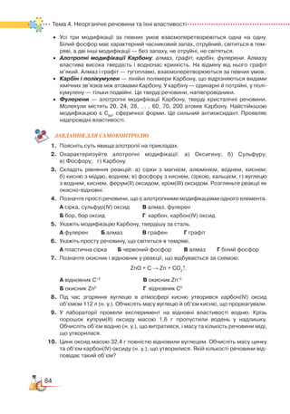 84
Тема 4. Неорганічні речовини та їхні властивості
•	 Усі три модифікації за певних умов взаємоперетворюються одна на одну.
Білий фосфор має характерний часниковий запах, отруйний, світиться в тем­
ряві, а дві інші модифікації — без запаху, не отруйні, не світяться.
•	 Алотропні модифікації Карбону: алмаз, графіт, карбін, фулерени. Алмазу
властива висока твердість і водночас крихкість. На відміну від нього графіт  
м’який. Алмаз і графіт — тугоплавкі, взаємоперетворюються за певних умов.
•	 Карбін і полікумулен — лінійні полімери Карбону, що відрізняються видами
хімічних зв’язків між атомами Карбону. У карбіну — одинарні й потрійні, у полі­
кумулену — тільки подвійні. Це тверді речовини, напівпровідники.
•	 Фулерени — алотропні модифікації Карбону, тверді кристалічні речовини.
Молекули містять 20, 24, 28, … , 60, 70, 200 атомів Карбону. Найстійкішою
модифікацією є С60
, сферичної форми. Це сильний антиоксидант. Проявляє
надпровідні властивості.
ЗАВ­ДАН­НЯ ДЛЯ СамоКОН­ТРО­ЛЮ
1.	 Поясніть суть явища алотропії на прикладах.
2.	 Охарактеризуйте алотропні модифікації: а) Оксигену; б) Сульфуру;﻿
в) Фосфору;   г) Карбону.
3.	 Складіть рівняння реакцій: а) сірки з магнієм, алюмінієм, воднем, киснем;﻿
б) кисню з міддю, воднем; в) фосфору з киснем, сіркою, кальцієм; г) вуглецю
з воднем, киснем, ферум(ІІ) оксидом, хром(ІІІ) оксидом. Розгляньте реакції як
окисно-відновні.
4.	 Позначте прості речовини, що є алотропними модифікаціями одного елемента.
	
А сірка, сульфур(ІV) оксид		 В алмаз, фулерен
	 Б бор, бор оксид					 Г  карбон, карбон(ІV) оксид
5.	 Укажіть модифікацію Карбону, твердішу за сталь.
	
А фулерен		 Б алмаз			 В графен		 Г графіт
6.	 Укажіть просту речовину, що світиться в темряві.
	
А пластична сірка		 Б червоний фосфор		 В алмаз		 Г білий фосфор
7.	 Позначте окисник і відновник у реакції, що відбувається за схемою:
ZnO + C → Zn + CO2
↑.
	
А відновник С+2
	
В окисник Zn+2
	
	 Б окисник Zn0
	
Г відновник С0
8.	Під час згоряння вуглецю в атмосфері кисню утворився карбон(ІV) оксид
об’ємом 112 л (н. у.). Обчисліть масу вуглецю й об’єм кисню, що прореагували.
9.	 У лабораторії провели експеримент на відновні властивості водню. Крізь
порошок купрум(ІІ) оксиду масою 1,6 г пропустили водень у надлишку.
Обчисліть об’єм водню (н. у.), що витратився, і масу та кількість речовини міді,
що утворилася.
10.	 Цинк оксид масою 32,4 г повністю відновили вуглецем. Обчисліть масу цинку
та об’єм карбон(ІV) оксиду (н. у.), що утворилися. Якій кількості речовини від­
повідає такий об’єм?
 